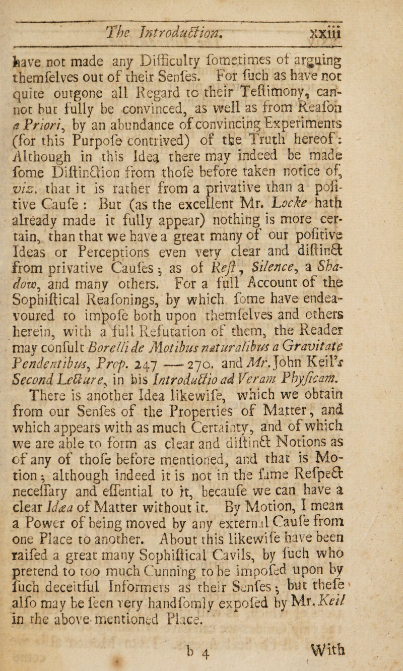 have not made any Difficulty fometimes of arguing themfelves out of their Senfes. For fuch as have not quite outgone all Regard to their Teftimony, can¬ not but fully be convinced, as well as from Reafoft a Priori, by an abundance of convincing Experiments (for this Purpofe contrived) of the Truth hereof: Although in this Idea there may indeed be made fome DiftinQion from thofe before taken notice of, viz. that it is rather from a privative than a posi¬ tive Caufe : But (as the excellent Mr, Locke hath already made it fully appear) nothing is more cer¬ tain, than that we have a great many of our poiitive Ideas or Perceptions even very clear and diftinff from privative Caufes ^ as of Reft, Silence, a Sha¬ dow, and many others. For a full Account of the Sophiftical Reafonings, by which fome have endea¬ voured to infpofe both upon themfelves and others herein, with a full Refutation of them, the Reader may confult Bore Hi de Motibus mturalibus a Gravitate Pendentibus, Prop. 247 —270. and Mr, John KeilV Second LeUure, in his Intro duUio ad Veram Phyfleam. There is another Idea likewife, which we obtain from our Senfes of the Properties of Matter, and which appears with as much Certainty, and of which we are able to form as clear and diiVinft Notions as of any of thofe before mentioned, and that is Mo¬ tion *, although indeed it is not in the fame Refpeft neceffary and effential to it, becaufe we can have a clear Id<ea of Matter without it. By Motion, I mean a Power of being moved by any external Caufe from one Place to another. About this likewife have been raifed a great many Sophiftical Cavils, by fuch who pretend to too much Cunning robe impofed upon by fuch deceitful Informers as their Senfes •, but thefe alfo may be leen very handfomly expofed by Mr,Keil in the above-mentioned Place. With