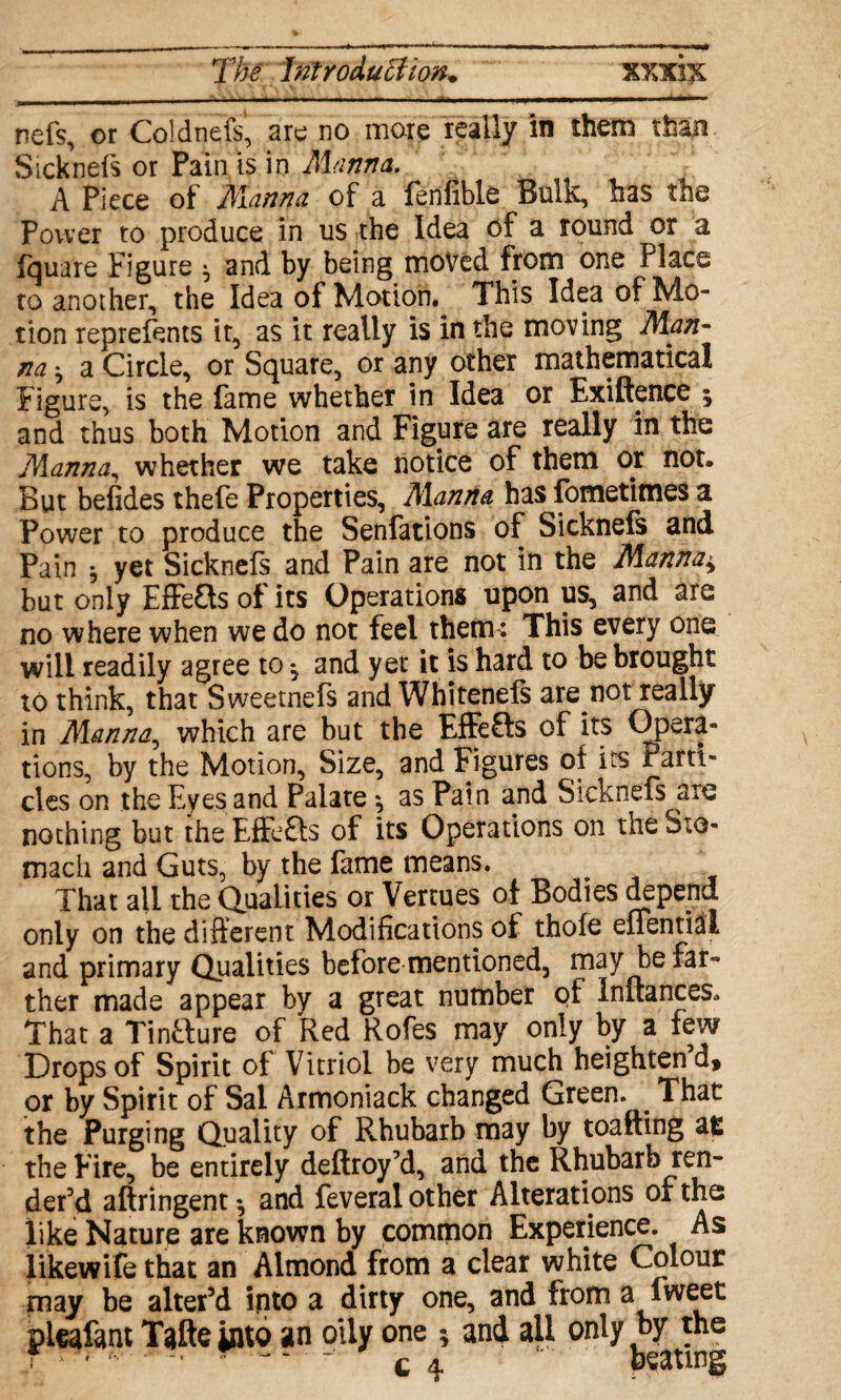 .... ■ ,i>,. nefs, or Coldnefs, are no more really in them than Sicknefs or Pain is in Manna. A Piece of Manna of a fenfible Bulk, has the Power to produce in us the Idea of a round or a fquare Figure ^ and by being moved from one Place to another, the Idea of Motion. This Idea of Mo¬ tion reprefents it, as it really is in the moving Man¬ na * a Circle, or Square, or any other mathematical Figure, is the fame whether in Idea or Exiftence * and thus both Motion and Figure are really in the Manna, whether we take notice of them or not. But befides thefe Properties, Manna has fometimes a Power to produce the Senfations of Sicknefs and Pain ^ yet Sicknefs and Pain are not in the Manna± but only Effects of its Operations upon us, and are no where when we do not feel thetru This every one will readily agree to ^ and yet it is hard to be brought to think, that Sweetnefs and Whitenefs are not really in Manna, which are but the EfFefts of its Opera- tions, by the Motion, Size, and Figures of its Parti¬ cles on the Eyes and Palate \ as Pain and Sicknefs are nothing but the Effects of its Operations on the Sto¬ mach and Guts, by the fame means. That all the dualities or Vercues of Bodies depend only on the different Modifications of thofe effentiai and primary Qualities before mentioned, may be far¬ ther made appear by a great number of Initances. That a Tinfture of Red Rofes may only by a few Drops of Spirit of Vitriol be very much heighten d, or by Spirit of Sal Armoniack changed Green. ^ That the Purging Quality of Rhubarb may by toafting at the Eire, be entirely deftroy’d, and the Rhubarb ren¬ der’d aftringent •, and feveral other Alterations of the like Nature are known by common Experience. As like wife that an Almond from a clear white Colour may be alter’d into a dirty one, and from a lweet pleafant Tafte into an oily one ; and ail only by the