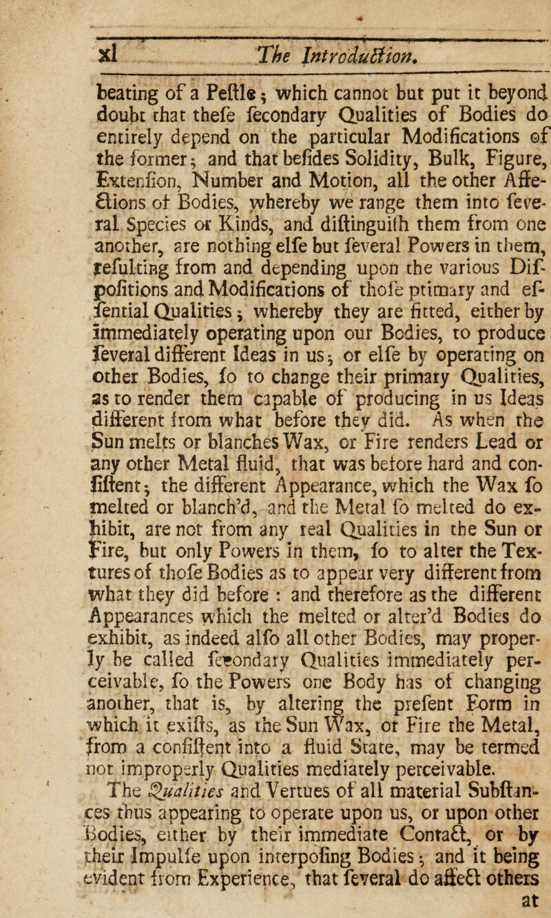 Xi The Introduction. beating of a Pefile * which cannot but put it beyond doubt that thefe fecondary Qualities of Bodies do entirely depend on the particular Modifications of the former; and thatbefides Solidity, Bulk, Figure, Extenfion, Number and Motion, all the other Affe¬ ctions of Bodies, whereby we range them into fece* ral. Species or Kinds, and diftinguifh them from one another, are nothing elfe but feveral Powers in them, yefulfiBg from and depending upon the various Dif portions and Modifications of thole primary and ef- fential Qualities $ whereby they are fitted, either by immediately operating upon our Bodies, to produce feveral different Ideas in us; or elfe by operating on other Bodies, fo to change their primary Qualities, as to render them capable of producing in us Ideas different from what before they did. As when the Sun melts or blanches Wax, or Fire renders Lead or any other Metal fluid, that was before hard and con- liftent; the different Appearance, which the Wax fo melted or blanch’d, and the Metal fo melted do ex¬ hibit, are not from any real Qualities in the Sun or Fire, but only Powers in them, fo to alter the Tex- turesof thpfe Bodies as to appear very differentfrom what they did before : and therefore as the different Appearances which the melted or alter’d Bodies do exhibit, as indeed alfo all other Bodies, may proper* ly be called fecondary Qualities immediately per¬ ceivable, fo the Powers one Body has of changing another, that is, by altering the prefent Form in which it exifls, as the Sun Wax, ot Fire the Metal, from a confiftent into a fluid State, may be termed not improperly Qualities mediately perceivable. The Qualities and Venues of all material Subftan- ces thus appearing to operate upon us, or upon other Bodies, either by their immediate Contaft, or by their Impulfe upon interpofing Bodies; and it being evident from Experience,' that feveral do affeft others at