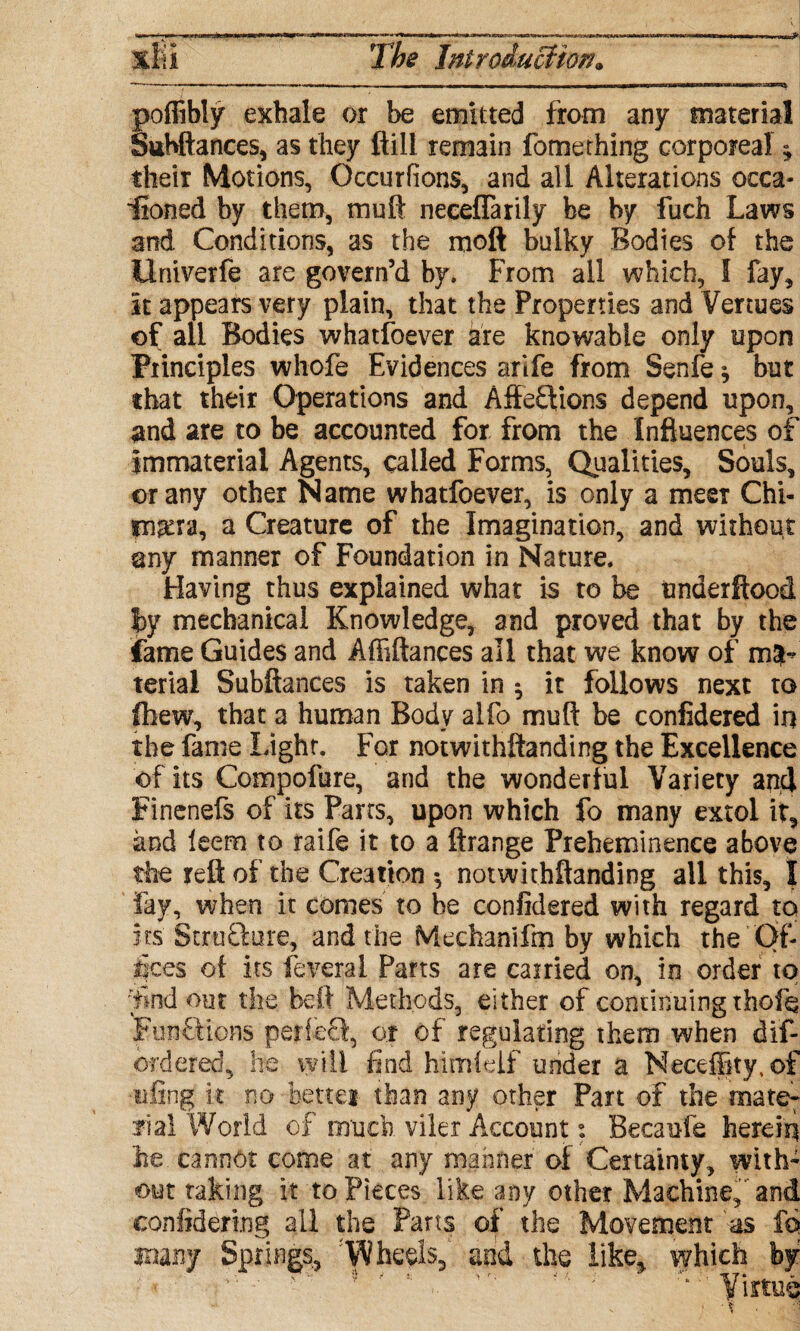 *Si___ poflibly exhale or be emitted from any material Suhftances, as they ft ill remain fome thing corporeal * their Motions, Occurfions, and all Alterations occa¬ sioned by them, muft neceflarily be by fuch Laws and Conditions, as the moft bulky Bodies of the Univerfe are govern’d by. From ail which, I fay. It appears very plain, that the Properties and Venues of all Bodies whatsoever are knowable only upon Principles who-fe Evidences arife from Senfe ^ but that their Operations and Affeflions depend upon, and are to be accounted for from the Influences of immaterial Agents, called Forms, Qualities, Souls, or any other Name whatfoever, is only a meet Chi¬ mera, a Creature of the Imagination, and without any manner of Foundation in Nature. Having thus explained what is to be underftood by mechanical Knowledge, and proved that by the fame Guides and Affiftances all that we know of ma¬ terial Subftances is taken in ; it follows next to ftiew, that a human Body alfo muft be confidered in the fame Light. For notwithftanding the Excellence of its Compofure, and the wonderful Variety and Finenefs of its Parts, upon which fo many extol it, and leem to raife it to a ftrange Preheminence above the reft of the Creation 5 notwithftanding all this, I fay, when it comes to be confidered with regard to its Stru&ure, and the Mechanifm by which the Of¬ fices of its feverai Parts are carried on, in order to •find out the heft Methods, either of continuing theft Functions periccl, or of regulating them when dis¬ ordered^ he will find himielf under a Neceffity, of •tiling it no bettei than any other Part of the mate- rial World of much viler Account: Becaufe hereiq he cannot come at any manner of Certainty, with¬ out taking it to Pieces like any other Machine, and confidering all the Parts of the Movement as fo many Springs, 'Wheels, and the like, which by ' '' ' ' '■ ‘ Virtue