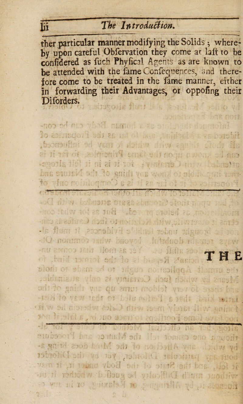 ther particular manner modifying the Solids •, where¬ by upon careful Obfervation they come at halt to be confidered as fuch Phyfical Agent?; as are known to be attended with the fame Confequences, and there¬ fore come to be treated in the fame manner, either in forwarding their Advantages* or oppofing their Diforders. THE