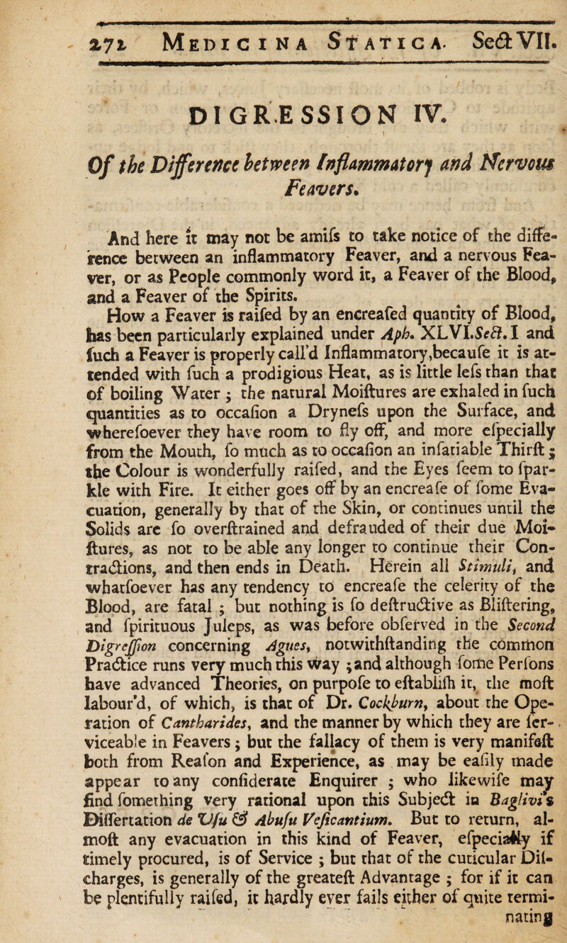 DIGRESSION IV. X Of the Difference between Inflammatory and Nervous Feavers. And here it may not be amifs to take notice of the diffe¬ rence between an inflammatory Feaver, and a nervous Fea¬ ver, or as People commonly word it, a Feaver of the Blood, and a Feaver of the Spirits. How a Feaver is raifed by an encreafed quantity of Blood, has been particularly explained under Aph. XLVI.ScEl, I and fuch a Feaver is properly call’d Inflammatory ,becaufe it is at¬ tended with fuch a prodigious Heat, as is little lefs than that of boiling Water ; the natural Moiftures are exhaled in fuch quantities as to occafion a Drynefs upon the Surface, and wherefoever they have room to fly off, and more cfpecially from the Mouth, fo much as to occafion an infatiable Thirft ; the Colour is wonderfully raifed, and the Eyes feem to fpar- kie with Fire. It either goes off by an encreafe of feme Eva¬ cuation, generally by that of the Skin, or continues until the Solids are fo overftrained and defrauded of their due Moi¬ ftures, as not to be able any longer to continue their Con- tradions, and then ends in Death. Herein all Stimuli, and whatsoever has any tendency to encreafe the celerity of the Blood, are fatal ; but nothing is fo deftru&ive as Bliftering, and fpirituous Juleps, as was before obferved in the Second DigreJJion concerning Agues, notwithftanding the common Pra&ice runs very much this way ;and although fome Perfons have advanced Theories, on purpofe to eftabiifh it, the moft labour'd, of which, is that of Dr. Cockbum, about the Ope¬ ration of Cantharides, and the manner by which they are ler- viceable in Feavers; but the fallacy of them is very manifefl: both from Reafon and Experience, as may be eafily made appear to any confiderate Enquirer ; who likewife may find fomething very rational upon this Subjedl ia Baglivi'% Differtation de *U(u & Abufu Veficantium. But to return, al- moft any evacuation in this kind of Feaver, efpeciaHy if timely procured, is of Service ; but that of the cuticular Oil- charges, is generally of the greateft Advantage ; for if it can be plentifully raifed, it hardly ever fails either of quite termi¬ nating