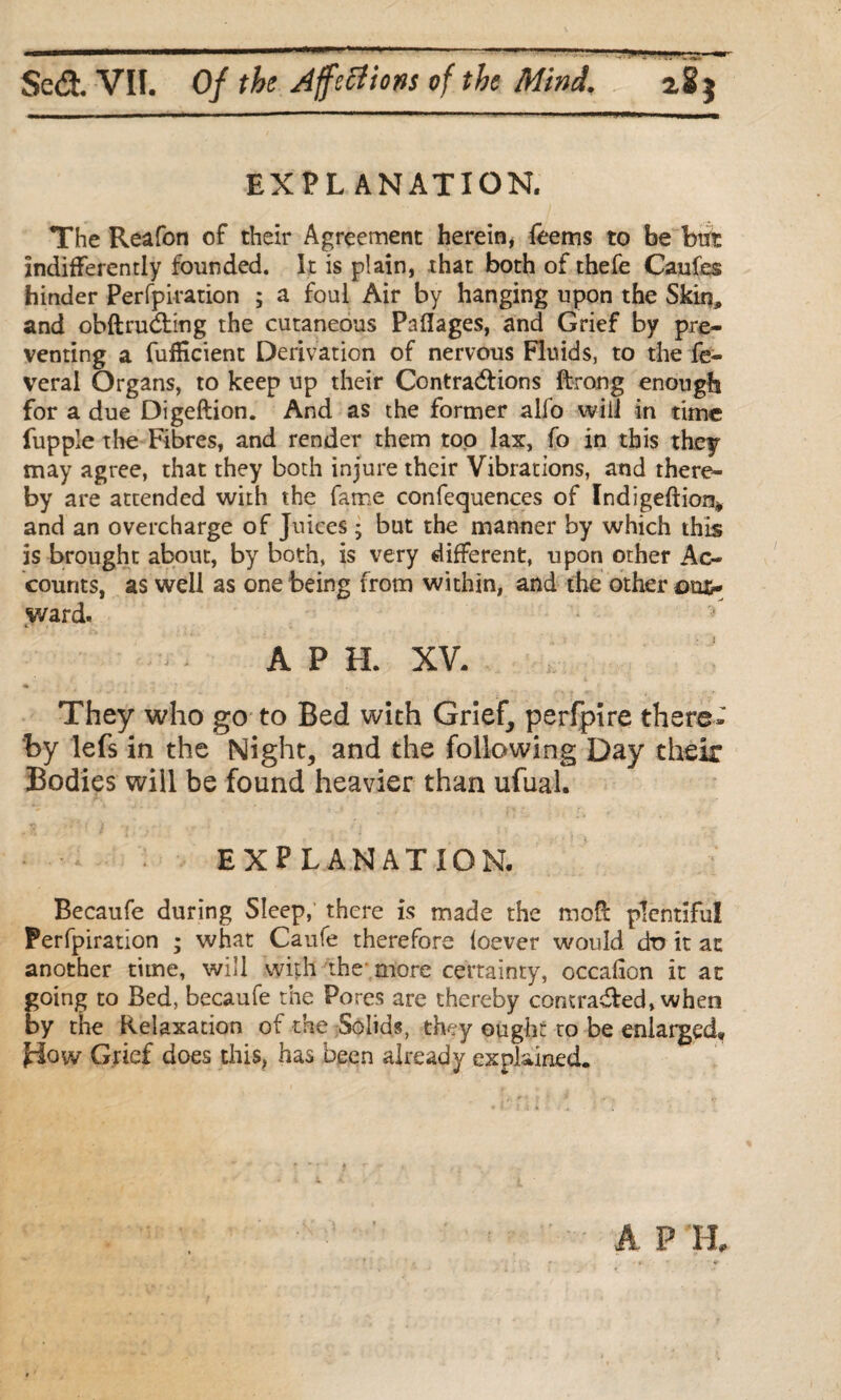 EXPLANATION. The Reafon of their Agreement herein, Teems to be btrt Indifferently founded. It is plain, that both of thefe Caufes hinder Perfpiration ; a foul Air by hanging upon the Skin, and obftru&ing the cutaneous Paflages, and Grief by pre¬ venting a fufHcient Derivation of nervous Fluids, to the fe- veral Organs, to keep up their Contractions ftrong enough for a due Digeftion. And as the former alfo will in time fupple the Fibres, and render them top lax, fo in this they may agree, that they both injure their Vibrations, and there¬ by are attended with the fame confequences of Indigeftion* and an overcharge of Juices ; but the manner by which this is brought about, by both, is very different, upon other Ac¬ counts, as well as one being from within, and the other out¬ ward. A P H. XV. They who go to Bed with Grief, perfpire there¬ by lefs in the Night, and the following Day their Bodies will be found heavier than ufual. EXPLANATION. Becaufe during Sleep, there is made the mod plentiful Perfpiration ; what Caufe therefore foever would dt> it at another time, will with the more certainty, occafion it at going to Bed, becaufe the Pores are thereby con traded, when by the Relaxation of the Solids, they ought to be enlarged, H°w Grief does this, has been already explained.