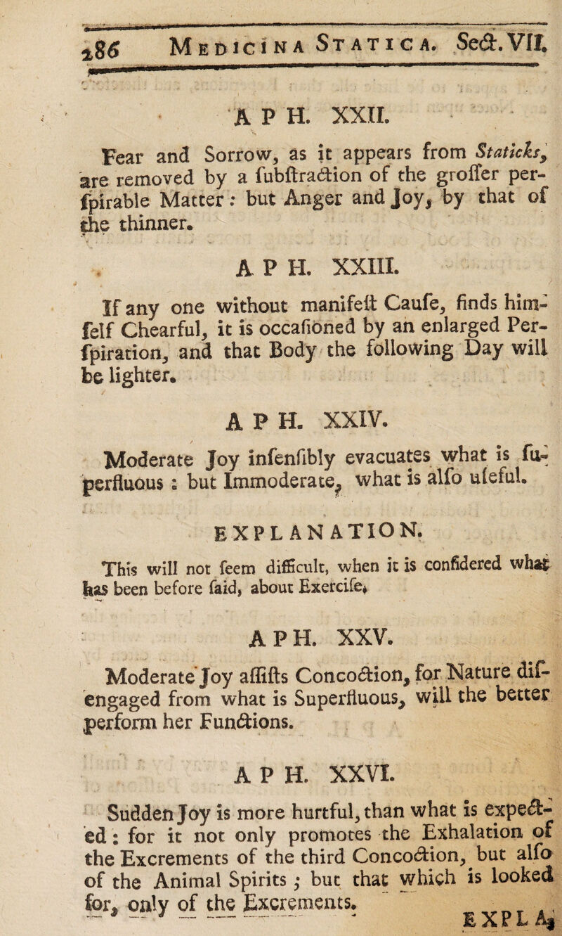 Medici'na Static a. Se&.VIt, pmrnm ■■■■»  J ' * v * . v .• • i ' t. ~ ' ' ' ( • • i ' A P H. XXII. Fear and Sorrow, as it appears from Staticks, are removed by a fubftra&ion of the groffer per- fpirable Matter: but Anger and Joy, by that of the thinner. A P H. XXIII. > If any one without manifeit Caufe* finds hitn- felf Chearful, it is occafioned by an enlarged Per- fpiration, and that Body the following Day will be lighter* APE XXIV. Moderate Joy infenfibly evacuates what is fu- perfluous; but Immoderate., what is alfo ulefuU EXPLANATION. This will not feem difficult, when it is confidered what has been before faid, about Exercife* A P H. XXV. . | Moderate Joy affifts Concodion, for Nature dis¬ engaged from what is Superfluous, will the better perform her Functions. APE XXVI. Sudden Joy is more hurtful, than what is expect¬ ed : for it not only promotes the Exhalation of the Excrements of the third ConcodHon, but alfo of the Animal Spirits; but that which is looked for. only of the Excrements. „ ~ 9 ~~ ■ ---- - EXPL