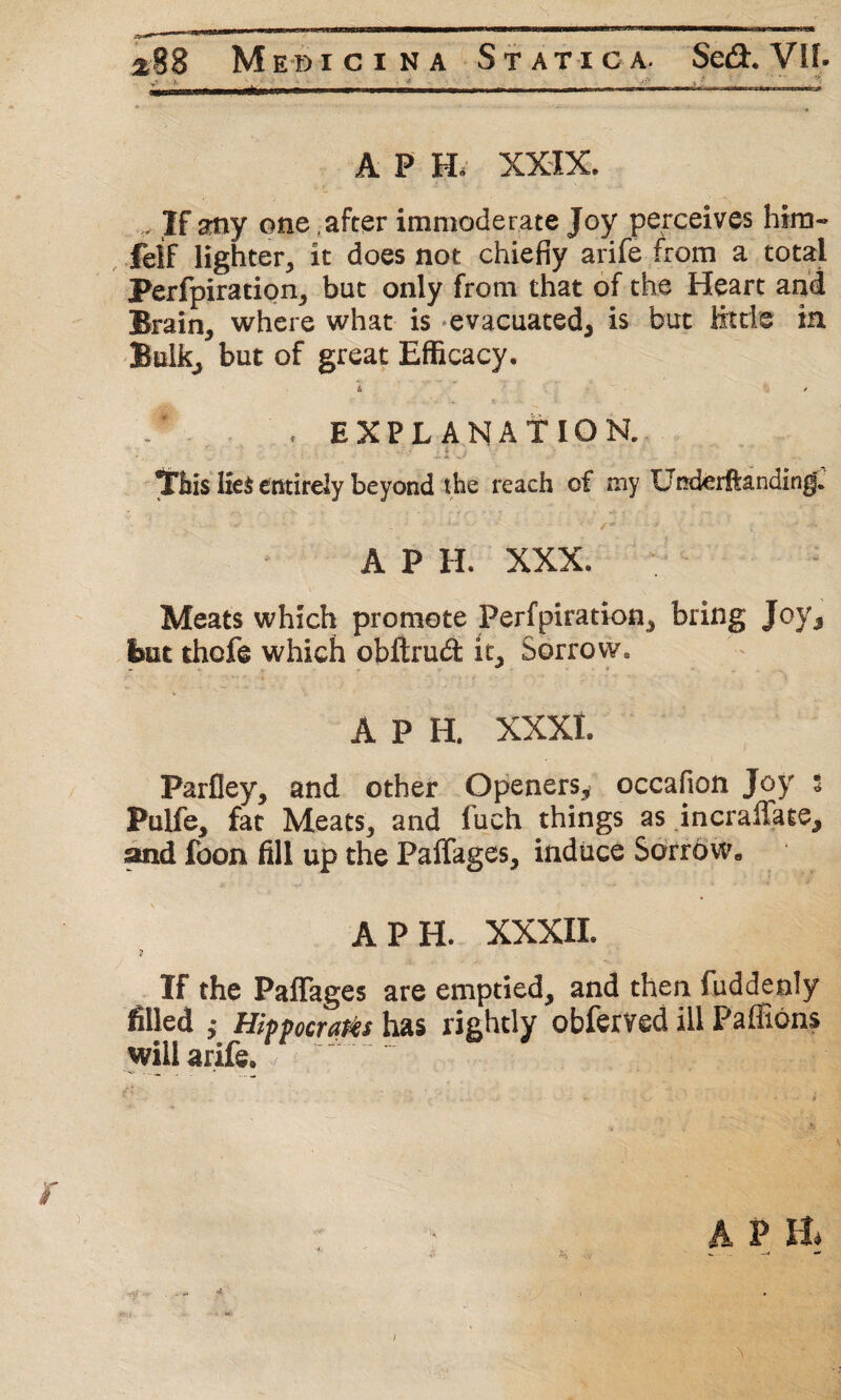 *88 Medici na Statica. Se<3r. Vlf. «** >■ , ____1 __... A P H. XXIX. If atiy one .after immoderate Joy perceives him- felf lighter, it does not chiefly arife from a total Perfpiration, but only from that of the Heart and Brain, where what is evacuated, is but Htrie in Bulk, but of great Efficacy. a ’ / . * . EXPLANATION. This I£e$ entirely beyond the reach of my Underftanding. A P H. XXX. Meats which promote Perfpiration, bring Joy, But thofe which obftrud it. Sorrow. A P H. XXXI. Parfley, and other Openers, occasion Joy $ Pulfe, fat Meats, and fuch things as incraffate, and foon fill up the Paffages, induce Sorrow. A PH. XXXIX. If the Paffages are emptied, and then fuddenly filled ,• Hippocra&s has rightly obferved ill Pa (Eons will arife.