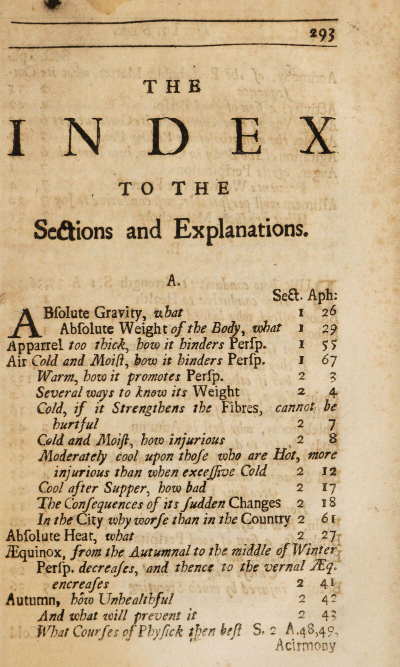 *9? THE IN D E X , T O T H E Sections and Explanations. A. Se£t Aph: ABfolute Gravity, ubat i 26 Abfolute Weight of the Body^ what 1 29 A p parr el too thick, how it hinders Perfp. 1 $5 Air Cold and Moi/l, how it hinders Perfp. 1 6j Warm,, how it promotes Perfp. 2 3 Several ways to know its Weight 2 4 if it Strengthens the Fibres, cannot be hurtful 2 7 C<?/d Moift, how injurious 2 8 Moderately cool upon thofe who are Hot, injurious than when excejjive Cold 2 12 Cool after Supper, few 2 T/;^ Conferences of its fudden Changes 2 1/7 the City wfry worfe than in the Country 2 Abfolute Heat, what 2 /Equinox, //■<?/# the Autumnal to the middle of Winter Perfp. decreafes, and thence to the vernal JE<f. encreafes 2 41 Autumn, how Unhealthful ' 242 And what will prevent it 24? What Courfes of Phy/ick then hefl S- 2 A.48,40, Actrmony 17 18 61 n-