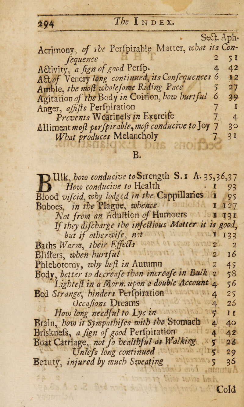 *• Se£t. Aph- Acrimony, of *be Perfpirable Matter, what its Con- feqiicnce 251 KStmty, a fign of goodVzWy)* 4 42 &£tof Venery long continued, its Conferences 6 12 Amble, rib* mojl wholefome Riding Race 5 27 Agitation of the Body in Coition, how hurtful 6 39 Anger, ajfijh Perfpiration 7 * Prevents Wearmefs p Exercife 7 4 Alliment mojl perfpirable, conducive to Joy 7 30 produces Melancholy 7 31 Uik, few conducive to Strength S.i A. 35»3'^37 |j .fiforo conducive to Health * 1 93 Blood vifcid, why lodged in the Cappillaries x 95 Buboes, in the Plague, whence 1 127 Not from an Aduftion 0/Humours 1 131 1/difcharge the infectious Matter it is good, hut if other wife, net I 153 Baths Warm, /feV EJfeCts 2 2 Blifters, hurtful 2 16 Phlebotomy, zvhy bejl in Autumn 2 4^ Body, better to deer cafe than increafe in Bulk 2 58 Light eft in a Morn. upon a double Account 4 56 Bed Strange, hinders Perfpiration 4 2 j Occafions Dreams 4 26’ A/tfro long needful to Lye in J 1 r Brain, how it Sympathies with the Stomach 4 40 Brisknefs, a fign of good Perfpiration 4 42 Boat Carriage, not fo healthful as Walking 5 28 XJnlefs long continued $ 29 Beluty, injured by much Sweating 536