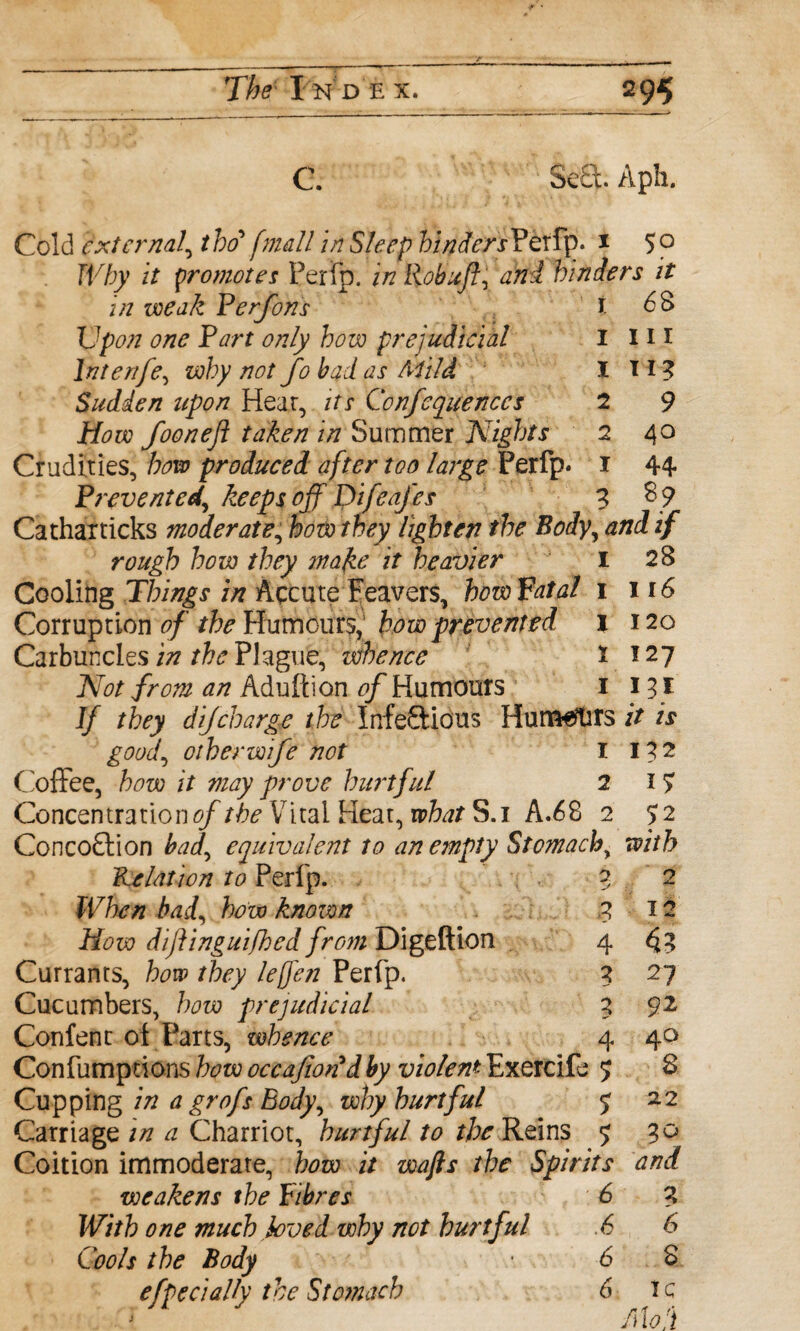 3e£t Aph. Cold external, the? [mall in Sleep feWwPerfp. 1 5° Why it promotes Ferrp. in Robufl, and hinders it in weak Perfons i 6B Upon one Part only how prejudicial I in lntenfe, why not fo bad as Mild I T 13 Sudden upon Hear, its Confequenccs 2 9 How foonefl taken in Summer Nights 2 40 Crudities, bow produced after too large Perfp* 1 44 Prevented, keeps off Difeafes 3 89 Catharticks moderate, how they lighten the Body, and if rough how they mafce it heavier 1 28 Cooling Things in Accuteleavers, how fatal 1 116 Corruption of the Humours, how prevented 1 120 Carbuncles in the Plague, whence r 127 Not from an Adult ion of Humours 1 H I If they dijcharge the Infectious Humsfors it is good, other wife not I 132 Coffee, how it may prove hurtful 2 17 Concentrations/the Vital Heat, what S.i A.68 2 52 ConcoCtion bad, equivalent to an empty Stomach, Relation to Perlp. 3 2 fCfe/z bad, few known 312 Afsw diflinguifhed from Digeftion 4 4 3 Currants, how they leften Perfp. 3 27 Cucumbers, how prejudicial 3 92 Confent of Parts, whence 4 40 Confutnprions few occafiondby violent Exercife 5 8 Cupping iff a grofs Body, why hurtful 5 22 Carriage in a Charriot, hurtful to the Reins 9 30 Coition immoderate, how it wafts the Spirits and weakens the fibres 6 3 With one much loved why not hurtful .6 6 Cools the Body • 6 8 efpecially the Stomach 6 I c j Mod