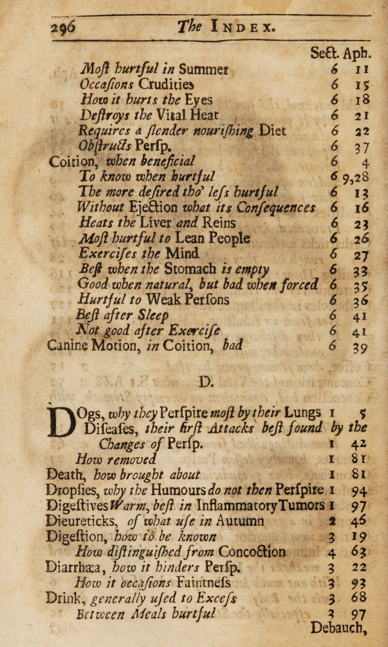 Se£l Aph, Mojl hurtful in Summer 6 11 Occdfions Crudities 6 15 How it hurts the Eyes 6 18 Deflroys the Vital Heat 621 Requires a fender nourifhing Diet 6 22 ObJruUs Perfp, 6 37 Coition, when beneficial 6 4 To know when hurtful 6 9,28 The more defined tho5 lefs hurtful 6 15 Without Ejection what its Confequences 6 16 Heats the Liver and Reins 6 21 Mojl hurtful to Lean People 6 26 Exercifes the Mind 6 27 Befi when the Stomach is empty 6 33 Good when natural\ but bad when forced 6 37 Hurtful to Weak Perfons 6 36 Bejl after Sleep 6 41 Not good after Exercife 6 41 Canine Motion, in Coition, bad 6 39 D, A. DOgs, why they Perfptre mojl by their Lungs 1 % Difeafes, their Rrfl Attacks bejl found by the Changes of Perfp. 1 42 How removed 1 Sr Death, bow brought about 1 81 Diopfies, why the Humours not then Perfpire 1 94 Digeftives Warm, bejl in InflammatoryTutnors I 97 Dieureticks, of what uje in Autumn 2 46 Digeftion, how to be known 3 19 How difiinguijhed from Concoftlon 4 63 Diarrhaea, how it hinders Perfp, 3 22 How it occdfions Faintnefs 3 9? Drink, generally ufed to Excefs 3 68 Between Meals hurtful 3 97 Debauch,