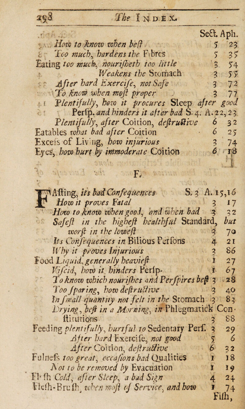 .v SefiAph. , How to know when belt 5 2 3 Too much, hardens the Fibres 5 3 ? Eating too muck, nourifhetb too tittle 3 54 Weakens the Stomach 3 5 >• After hard Exercife, not Safe 3 72 ■ T<? mofi proper . 3 77 { 'Plentifully, bozo it procures Sleep 4/w goal Perfp. anl hinders it after bad S« 4, A. 2 2,2 3 Plentifully, after Coition, definitive 6 32 Eatables what bad after Coition -62$ Excels of Living, how injurious 3 74 Eyes, bow hurt by immoderate Coition 6 18 F, p Afting, its bad Confequences S. 3 A. 15,16 How it proves Fatal 3 17 How to know when good, and when bad 3 32 Safeft in the higheft healthful Standard, but worft in the lowefl 3 70 Its Cofifequences in Bilious Per ions 4 Why it proves Injurious 3 food Liquid, generally heavieft I Vifcid, how it hinders Perfp* i To know which nourifhes and P erf vires beff 3 Too Jparing, how dcftruhlive 3 In frail quantity not felt in the Srotnach 3 Trying, be ft in a Morning, in Phlegmatick Con* 88 29 6 32 18 19 24 74 21 86 27 61 28 40 83 fiiuitions 3 Feeding plentifully, hurtful to Sedentary Perf. 3 After hard Exercife, not good After Coition, dejirutfive Fulnefs too great, occafions bad Qualities Not to be removed by Evacuation FMh Cold, after Sleep, a bad Sign Erufh, when ntoft oj Service, and how 5 6 1 1 4 j Filh,