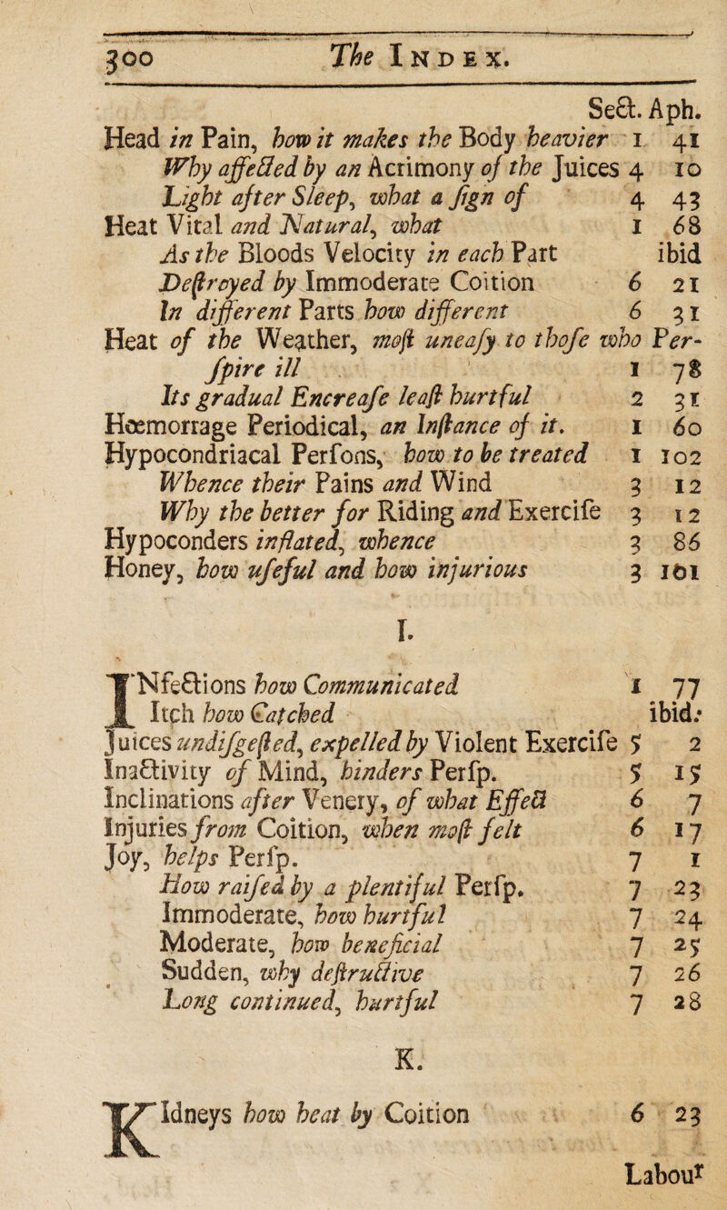 Se8:. Aph. Head in Pain, how it makes the Body heavier i 41 Why affeSed by an Acrimony of the Juices 4 10 Light after Sleep, what a Jign of 4 45 Heat Vital and Natural, what I 68 As the Bloods Velocity in each Part ibid Defrayed by Immoderate Coition 6 21 In different Parts how differ era 6 31 Heat of the Weather, mofi uneafy to thofe who Fer- fpire ill 178 Its gradual Encreafe leafi hurtful 2 31 Hoemorrage Periodical, an In fiance of it. 1 60 Hypocondriacal Perfons, bow to be treated 1 102 Whence their Pains and Wind 3 12 Why the better for Riding and Exercife 3 12 Hypoconders inflated, whence 3 86 Honey, bow ufeful and how injurious 3 ifci I. TTNfeCtions how Communicated 1 Itch how Cafched 1 77 ibid.- Juices zmdifgefted, expelled by Violent Exercife ? 2 Inactivity of Mind, hinders Perfp. 5 I? Inclinations after Venery, of what EffeU 6 7 injuries from Coition, when mo ft felt 6 *7 Joy, helps Perfp. 7 r How raifed by a plentiful Perfp. 7 23 Immoderate, how hurtful 7 24 Moderate, how beneficial 7 25 Sudden, why deftruffive 7 26 Long continued, hurtful K. TT^Idneys how heat by Coition IV 7 28 6 23 Labou*