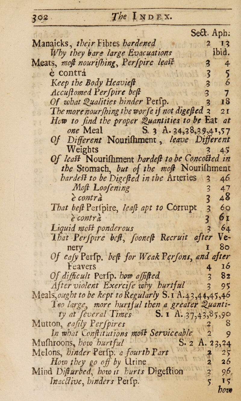 Se£P Apb; Meats, mcft nourifhing, Perfpire leaft e contra Manaicks, their Fibres hardened Why they bare large Evacuations 2 i3 ibid. 3 4 3 5 5 6 3 7 3 l8 R>^/? the Body Heavieft Accujlomed Perfpire be ft Of what Qualities hinder Perfp. The morenourjhing the worfe if not digefied a 2r How to find the proper Quantities to be Eat at one Meal S. 3 A. 34,38,39,41,57 Of Different Nourifhment, leave Different Weights 3 4? Of lea ft Nourifhment hardeft to be Concofted in the Stomach, but of the niofi Nourifhment bar deft to be Digefted in the Arteries 3 4 6 Mofi Loofening 3 47 e contra <[ 48 That befl Perfpire, leaf apt to Corrupt 3 60 e contra 3 61 Liquid mo ft ponderous 3 64 That Perfpire be ft, fooneft Recruit after Ve~ nery 1 80 Of eafy Perfp, heft for Weak Perfonsy and after Reavers 4 16 Of difficult Perfp. how ajfifted 3 82 After violent Exercife why hurtful 3 95 Meals,ought to be kept to Regularly S. 1 A.43,44,45,46 Too large, more hurtful then a greater Quanti¬ ty at feveral Times S. 1 A. 37,43,85,90 Mutton, e a fitly Perfp ires 2 8 In what Conftitutions tnoft Serviceable 2 9 Mufhroons, how hurtful S* 2 A. 23,24 Melons, kinder Perfp. a fourth Part 2 25 How they go off by Urine 2 26 Mind Difturbed, how it hurts Digeftion 3 96. Inactive, hinders Peifp.