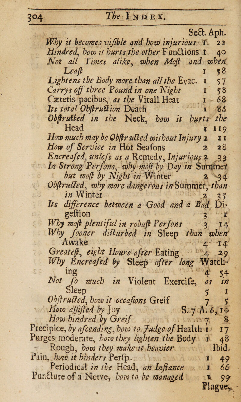 3°4 Se£l. Aph. Why it becomes viftble and how injurious i . 22 Hindred, how it hurts the other F unations t 40 Not all Times alike, when Mofi and when Leaft 1 58 Lightens the Body more than all the Evac. 1 57 Carrys off three Pound in one Night 1 58 Qcteris paribus, as the Vitall Heat 1 68 Its total ObftruUion Death 1 86 ObfiruUed in the Neck, how it hurts the Head 1 119 How much may be 0bfir uUed without Injury 2 11 How of Service in Hot Seafons 2 28 Encreafed, unlefs as a Remedy, Injurious 2 33 In Strong Berfons, why mofi by Day in Summer but mod by Night in Winter 2 34 Obfi ruffed, ziohy more dangerous in Summer,than in Winter 23? Its difference between a Good and a Bad Db geftion 3 t Why mofi plentiful in robufi Per Jons 3 14 Why fooner disturbed in Sleep than wherf Awake 4 14 Greatefi, eight Hours after Eating 4 29 Why Encreafed by Sleep after long Watch- l»g . '' 4“ 54 Not fo much in Violent Exercife, as in , _ SleeP . 5 1 Qojiruffed, how it occafions Greif 7 5 How ajjifted by Joy S. 7 A. 6,10 How hindred by Greif 7 8 Precipice, by afcending, how to Judge 0/Health 1 17 Purges moderate, how they lighten the Body 1 48 Rough, how they make it heavier Ibid, Pain, how it hinders Perfp. 3 49 Periodical in the Head, an Inflance 1 66 PunQure of a Nerve, how to be managed 99