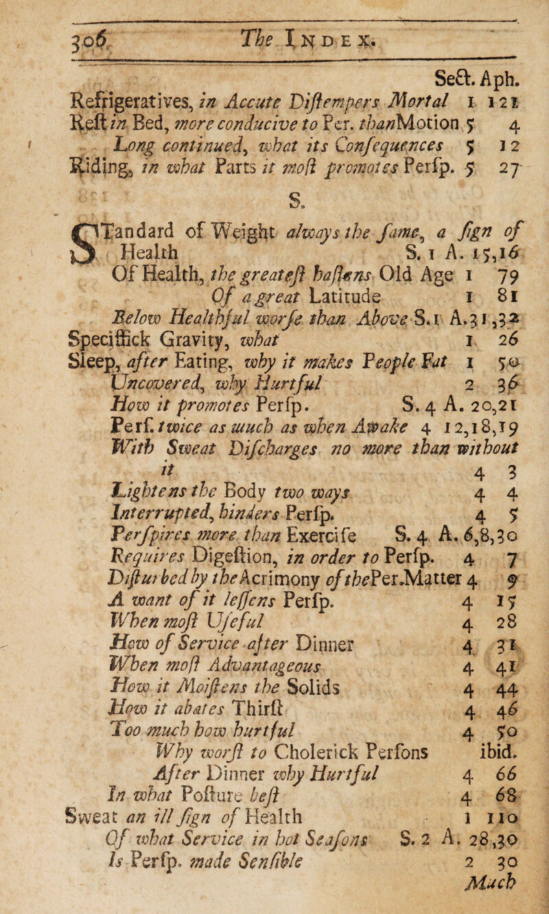 $q$; Th e I k d e x . Se£L Aph. Refrigeratives, in Accute Difiempers Mortal i 121 Reft in Bed, more conducive to Per. //^Motion 5; 4 Long continuedy what its Confequences 5 J 2 Ridings in what Parts it mod promotes Perfp. 5 27 S. STandard of Weight always the fame, a fign of Health S. 1 A. 15, id Of Health, the great eft haffcns Old Age 1 79 0/ a great Latitude 1 81 Below Healthful worfe than Above S.t A.5 i a3t3 Bpeciffick Gravity, what 1 26 Sleep, tf/hr' Eating, why it makes Feople Fat 1 50 Uncovered, why Hurtful 2 3 <5 Jjfoeo i/ promotes Perfp. S. 4 A. 20,21 jPerf. /w/ci j uiiifb as when Awake 4 12,18,19 With Sweat D if charges no more than without it 4 3 Lightens the Body two ways. 4 4 Interrupted, hinders Perfp. 4 7 Verfpfes more than Exercife S. 4 A. 6,8,3Q Requires Digeftion, i/z mkr to Perfp. 4 7 Diftmbedby /fo Acrimony 0//foPer-Matter 4 9 ji want of it leffcns Perfp. When moft Ufeful How of Service -after Dinner When mo ft Advantageous How it Moiftens the Solids How it abates Thirft Too much how hurtful Why worjl to Cfaolerick Perfons After Dinner why Hurtful In what Pofture bejl Of what Service in hot Seafons 8. 2 A. 28,30 Is Perfp. made Sen Able 2 30 Mach 4 4 4 4 4 4 4 1? 28 TI 41 44 40 70 ibid, 4 66 4 68