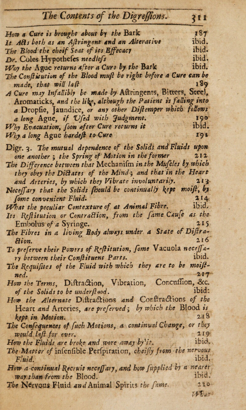 Hon> a Cure is brought about by the Bark 1S7 It Afis both as an Afiringent and an Alterative ibid. The Blood the eheif Seat of its Ejfecacy ibid. Dr. Coles Hypotbefcs needlefs ibid. Why the Ague returns after a Cur3 by the Bark ibid. The Conftitution of the Blood tnuft be right before a Cure tan be made, that will lafl 189 A Cure may Infallibly be made by Aftringents, Bitters, Steel, Aromaticks, and the lilalthough the Patient is fading into a Dropfie, Jaundice, or any other Diftemper which fellows a long Ague, if Vfed with Judgment. 190 Why Evacuation, foon after Cure returns it ibid. Why a long Ague hardefi to Cure 191 Digr. 3. The mutual dependence of the Solids and Fluids upon one another ; the Spring of Motion in the former 212 The Difference between that Mechanifm in the Mufeles by which they obey the Dilates of the Mind; and that in the Heart and Arteries, by which they Vibrate involuntarily. 213 Hecejfary that the Solids fhould be continually l{ept moift, by fome convenient Fluid• 2*4 What the peculiar Contexture of at Animal Fibre. ibid. Its Reft itution or Cent raft ion, from the fame Caufe as the Embolus of a Syringe. 2,15 The Fibres in a living Body always under a State of Difir a- Ft ion. 2,16 To preferve their Powers of Ryfiitution, fome Vacuola neeffa- ry between their Confiituent Parts. ibid. The Requifites of the Fluid with which they are to be moifi¬ ned. *17 How she Terms, Diftra&ion, Vibration, Concuilion,&c. of the Solids to be under flood. ibid: Hew the Alternate Diftra&ions and ConfixadHons of the Heart and Arteries, are preferved $ by which the Blood is kept in Motion. 2-18 The Conferences of fuch Motions, a continual Change, or they would lafi for ever. 219 How the Fluids are broke and wore away by'it. ibid. The Matter of infenlibie Perfpiration, cheifly from the nervous Fluid. ibid. How a continual Recruit nccejfary, and how fupplied by & nearer way than from the Blood. ibid. The Nervous Fluid and Animal Spirits the fame, whnt