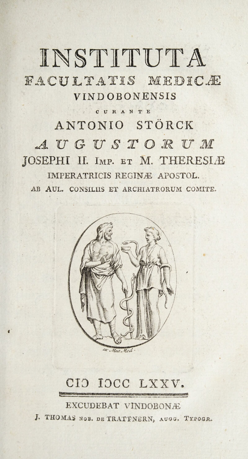 INSTITUTA FACULTATIS MEBICJS VINDOBONENSIS CURANTE ANTONIO STORCK Jl XI G USTO JR l7 M JOSEPHI It Imp. ET M. THERESLE IMPERATRICIS REGINAS APOSTOL. AB AUL. CONSILIIS ET ARCHIATRORUM COMITE. CIO IOCC LXXV. EXCUDERAT VINDOBONAE J, THOMAS nob. de TRATTNERNj .vuos. Trjpoaiu