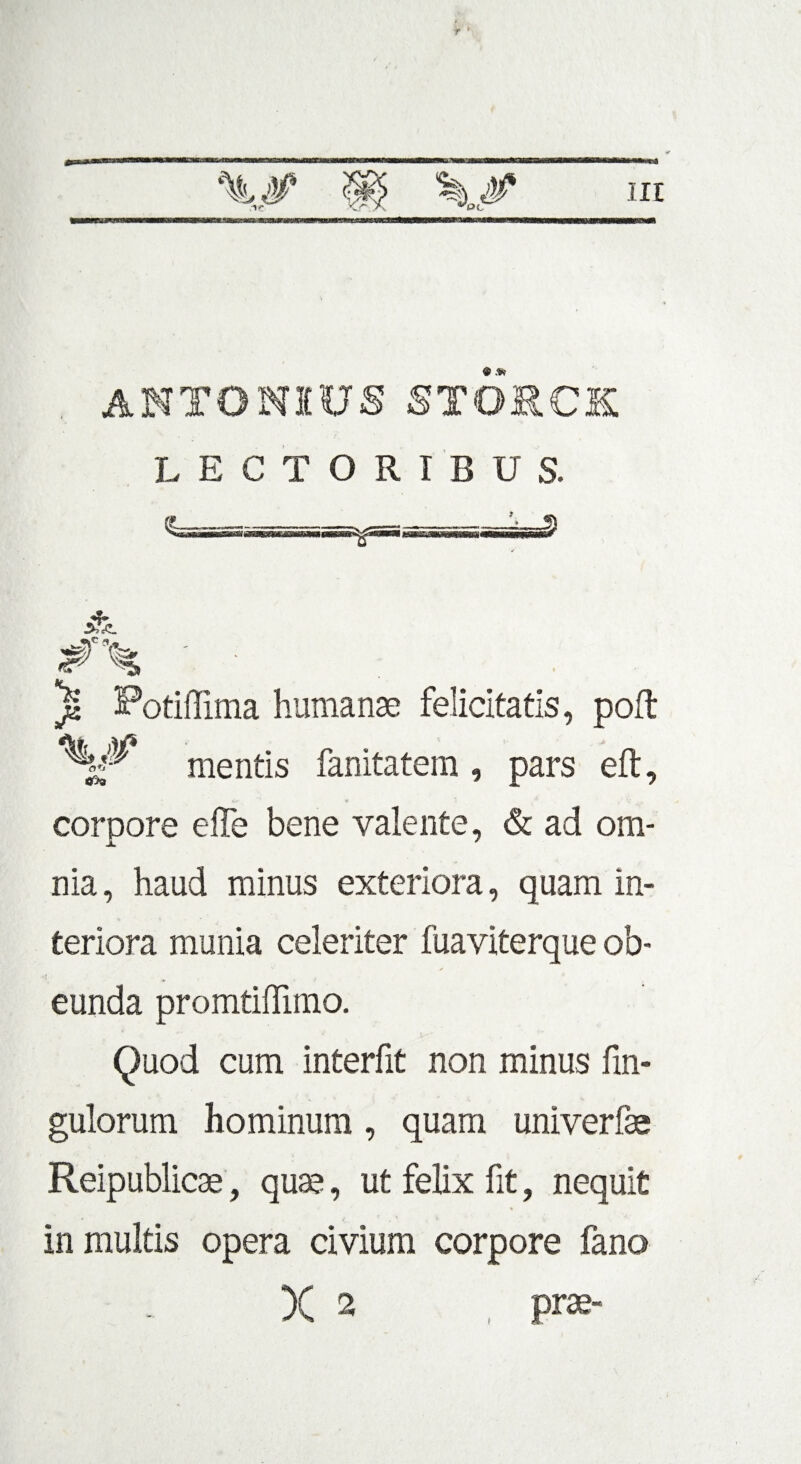 ANTONIUSSTORCK LECTORIBUS. )« Potiflima humanae felicitatis, poft mentis fanitatem, pars eft, corpore effe bene valente, & ad om¬ nia , haud minus exteriora, quam in¬ teriora munia celeriter fuaviterque ob¬ eunda promtiffimo. Quod cum interfit non minus fin- gulorum hominum , quam univerfe Reipublicae, quae, ut felix fit, nequit in multis opera civium corpore fano X 2 , pra?-