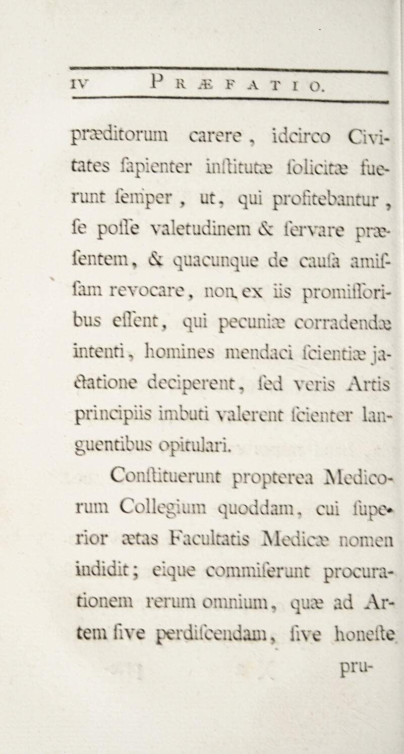 praeditorum carere . idcirco Civi¬ tates iapientcr indituro: lblicitee fue¬ runt iemper , ut. qui profitebantur, ie polle valetudinem b: fervare prx- ientern, & quacunque de caufa amif- fam revocare, non. ex iis promiilbri- bus ellent, qui pecunia? corradendo; intenti, homines mendaci icientix ia- clatione deciperent, led veris Artis principiis imbuti valerent icienter lan¬ guentibus opitulari. Conffitoierunt propterea Medico¬ rum Collegium quoddam. cui liipe* nor aetas Facultatis Medicae nomen indidit; eique commiierunt procura¬ tionem rerum omnium, qua? ad Ar¬ tem live perducendam, live honeile pru-