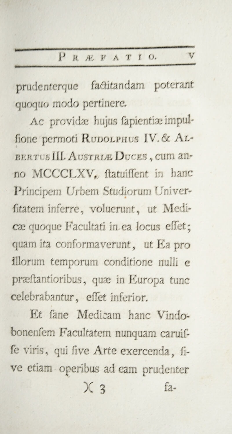 p r i i ■f 1 c n f (: rq u c farti tendam po ff; r a: ,t quoquo modo pertinere. Ac provide hujus lapientia; impul- fionc permoti RmooLJUfc.s JV.de Al- r.u'i 111 A 07i io/o Dccks , am; a.u- no MCCCFXV», flat flent . hanc Prine per Frber.i Sfn forum ■ fr.iver- fitatem inferre, voluerunt, ut Modi¬ ce quoque Facultati in ea locus effet; pixarn ita conformaverunt, ut Ka pro Illorum temporum comedone Hui . 0 prae tantioribus, q u% in Kuropa f me celebrabantur, effet inferior. Kt fane Medicam hanc Vindo- bonenfem Facultatem nunquam caruif- fe viris, qui fr/e Arte exercenda, li¬ ve etiam operibus ad eam prudenter X 3 fa-