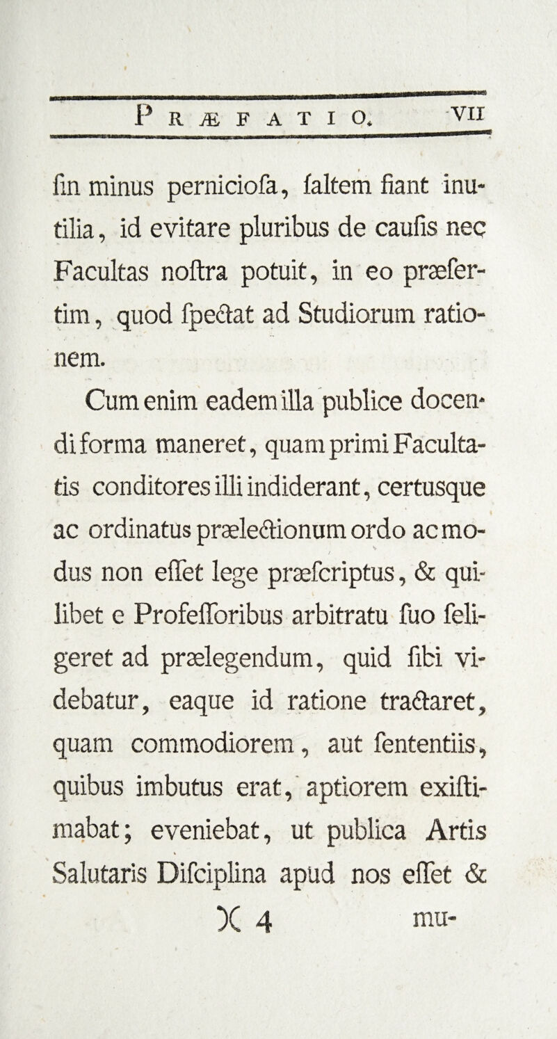 « / fin minus perniciofa, faltern fiant inu¬ tilia , id evitare pluribus de caulis nec Facultas noftra potuit, in eo praefer- tim, quod fpectat ad Studiorum ratio¬ nem. Cum enim eadem illa publice docen¬ di forma maneret, quam primi Faculta- tis conditores illi indiderant, certusque ac ordinatus prade&ionum ordo ac mo¬ dus non effet lege praefcriptus, & qui¬ libet e Profefibribus arbitratu fuo feli- geret ad praelegendum, quid libi vi¬ debatur , eaque id ratione tradlaret, quam commodiorem, aut fententiis, quibus imbutus erat, aptiorem exifti- mabat; eveniebat, ut publica Artis i Salutaris Difciplina apud nos effet & X 4 mu-