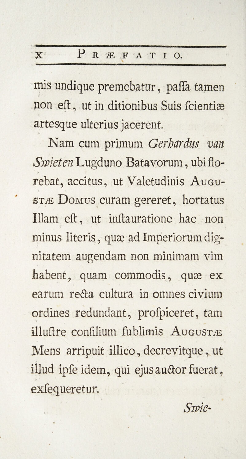 mis undique premebatur, palla tamen non eft, ut in ditionibus Suis fcientiae artesque ulterius jacerent. Nam cum primum Gerhcirdus van Smeten Lugduno Batavorum, ubi flo- A rebat, accitus, ut Valetudinis Augu¬ sta Domus curam gereret, hortatus Illam eft, ut inftauratione hac non minus literis, quae ad Imperiorum dig¬ nitatem augendam non minimam vim habent, quam commodis, quae ex earum refta cultura in omnes civium ordines redundant, profpiceret, tam 't illuftre confilium lublimis Augusta Mens arripuit illico, deerevitque, ut Ja' ' illud ipfeidem, qui ejus auftor fuerat, exfequeretur. Srpk' /