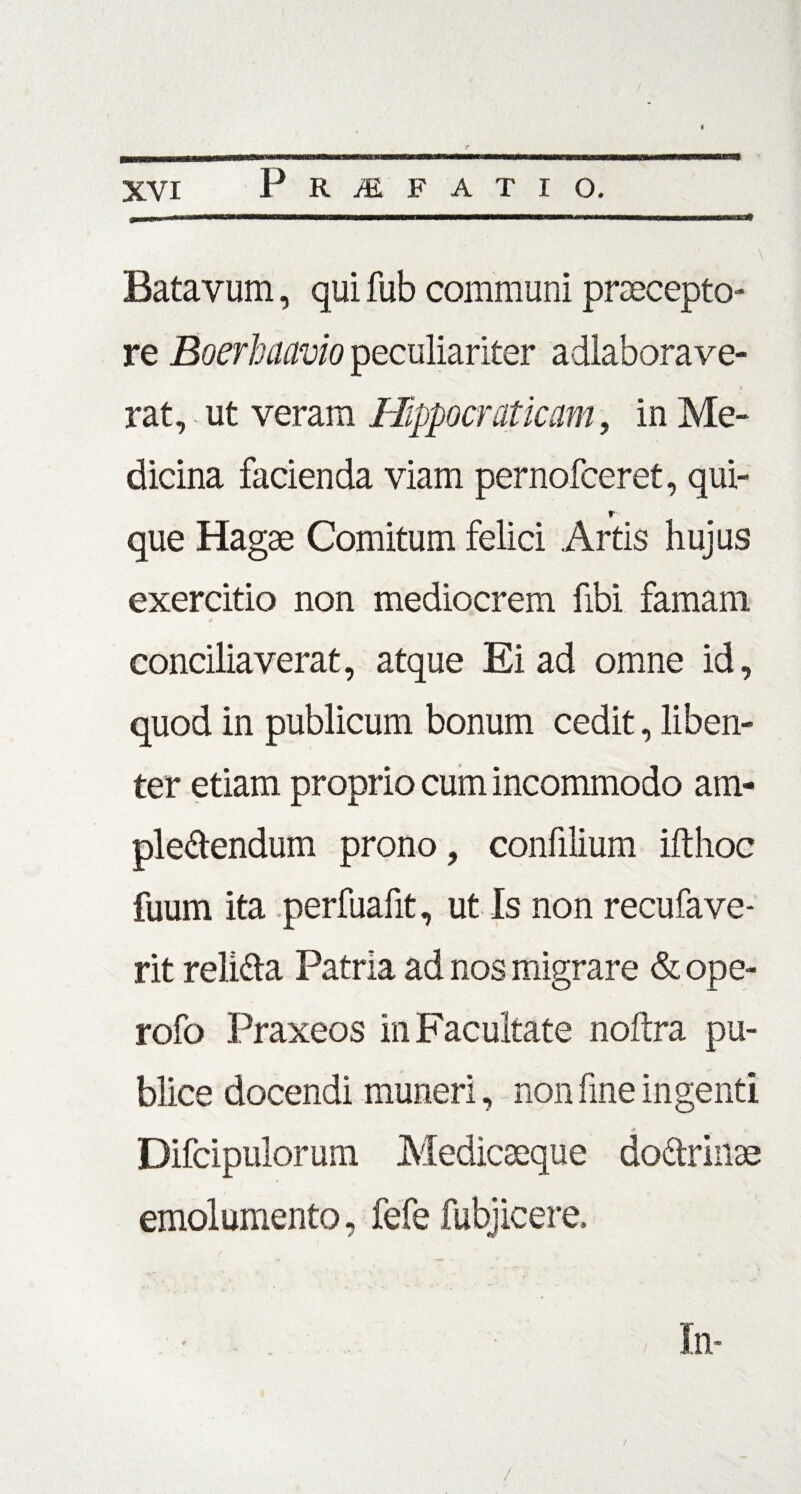 Batavum, qui fub communi praecepto¬ re Boerhaavio peculiariter adlaborave- \ rat, ut veram Hippocrat icam, in Me¬ dicina facienda viam pernofceret, qui- r que Hagse Comitum felici Artis hujus exercitio non mediocrem fibi famam * conciliaverat, atque Ei ad omne id, quod in publicum bonum cedit, liben¬ ter etiam proprio cum incommodo am- ple&endum prono, confilium ifthoc fuum ita perfuafit, ut Is non recufave- rit reli&a Patria ad nos migrare & ope- rofo Praxeos in Facultate nofira pu¬ blice docendi muneri, non fine ingenti Difcipulorum Medicaeque do&rinse emolumento, fefe fubjicere. /