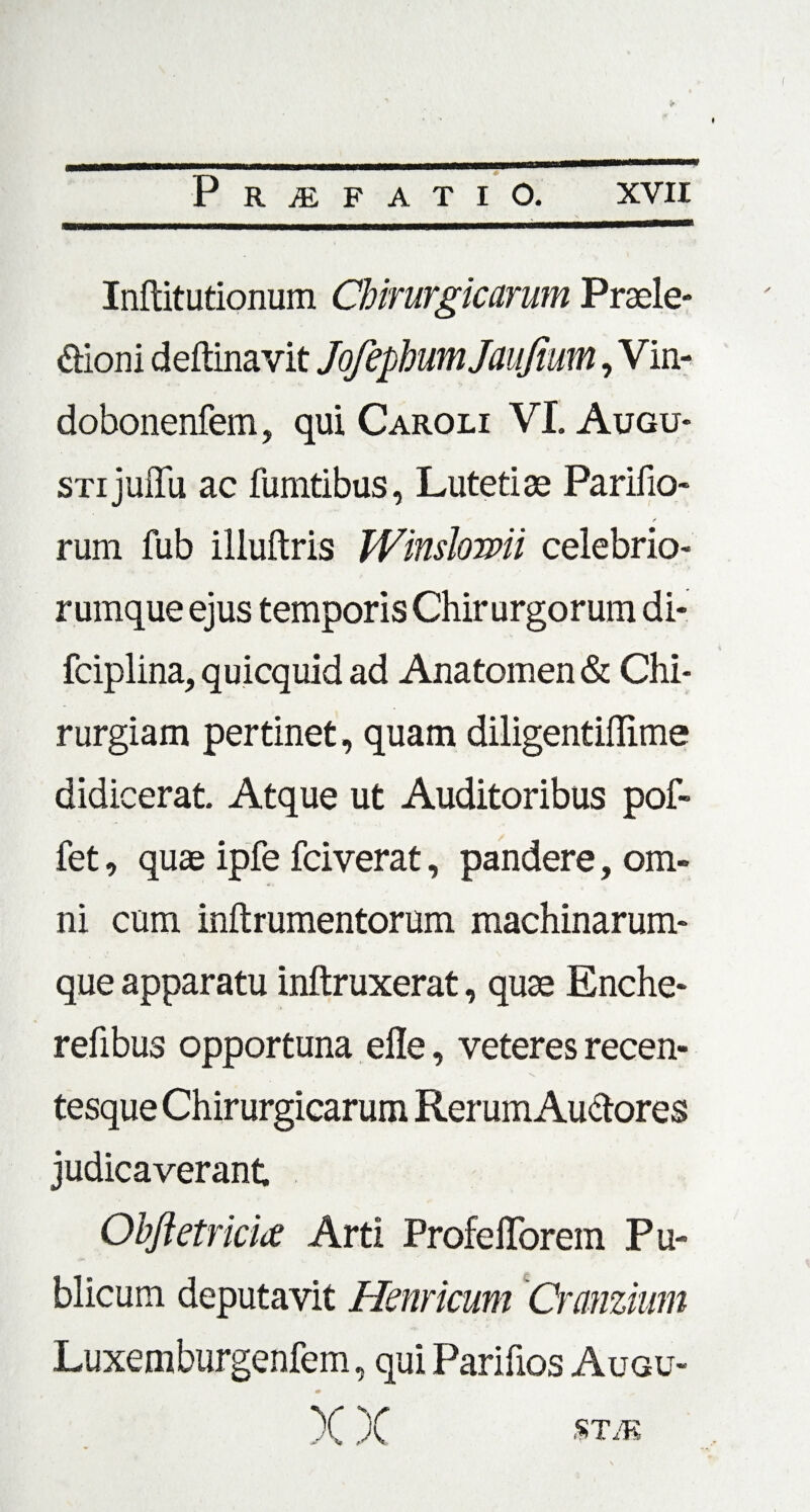 Inftitutionum Chirurgicarum Praele* dioni deftinavit JofephumJauJium, Vin- dobonenfem, qui Caroli VI. Augu¬ sti juffu ac fumtibus, Luteti as Parifio- r rum fub illuftris Winslowii celebrio rumque ejus temporis Chirurgorum di- fciplina, quicquid ad Anatomen & Chi¬ rurgiam pertinet, quam diligentiffime didicerat Atque ut Auditoribus pof- fet, quae ipfe fciverat, pandere, om¬ ni cum inftrumentorum machinarum¬ que apparatu inftruxerat, quae Enche- refibus opportuna efle, veteres recen- tesque Chirurgicarum Rerum Au&ores judicaverant Ohftetricia Arti ProfefTorem Pu¬ blicum deputavit Hernicum Q~anzium Luxemburgenfem, qui Parifios Augu- m X X STA5