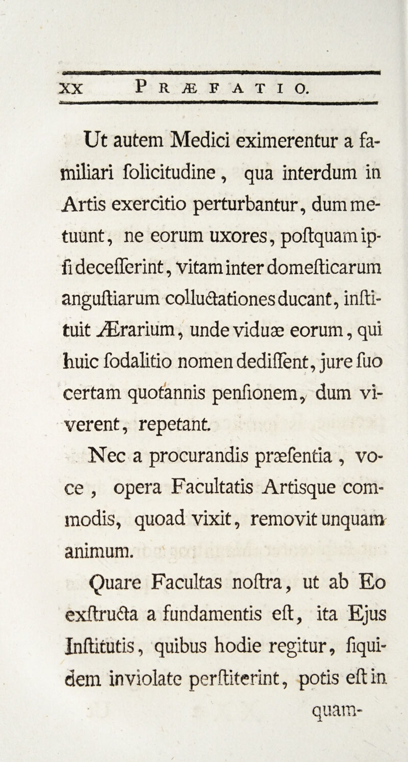AiinwNBMMManaMMNMMMMHMIMMMMMWMHMMaHHnaMaMHMaHt Ut autem Medici eximerentur a fa¬ miliari folicitudine, qua interdum in Artis exercitio perturbantur, dum me¬ tuunt , ne eorum uxores, poftquam ip- fi decefferint, vitam inter domefticarum anguftiarum colluftationes ducant, infti- tuit Orarium, unde viduae eorum, qui huic fodalitio nomen dediffent, jure fuo certam quotannis penfionem, dum vi¬ verent , repetant. Nec a procurandis praefentia , vo¬ ce , opera Facultatis Artisque com¬ modis, quoad vixit, removit unquam animum. Quare Facultas noftra, ut ab Eo exftru&a a fundamentis eft, ita Ejus Inftitutis, quibus hodie regitur, fiqui- dem inviolate perftiterint, potis eft in
