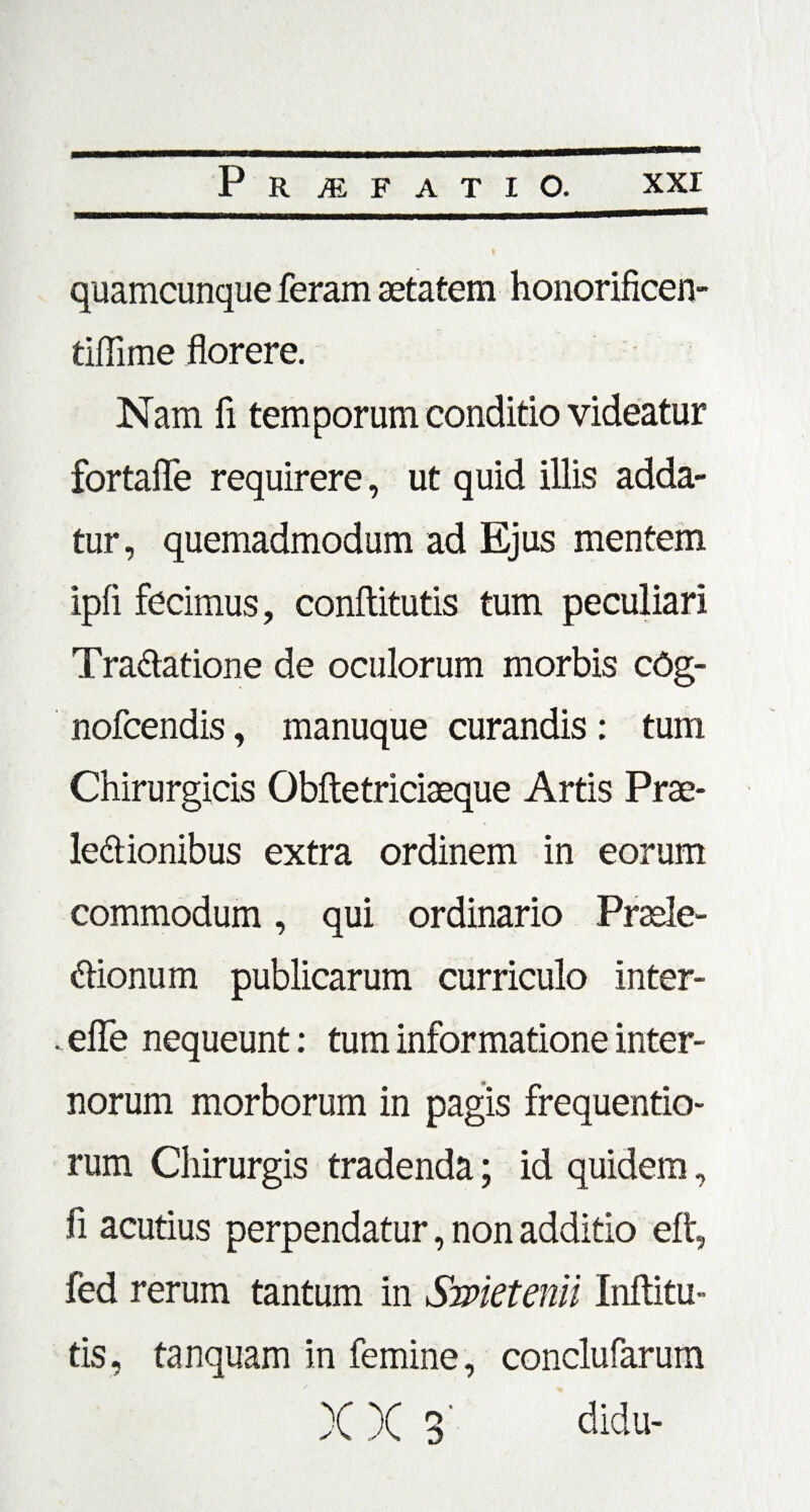 quamcunque feram aetatem honorificen- tiflime florere. Nam fi temporum conditio videatur fortafle requirere, ut quid illis adda¬ tur, quemadmodum ad Ejus mentem ipfi fecimus, conftitutis tum peculiari Tractatione de oculorum morbis cOg- nofcendis, manuque curandis : tum Chirurgicis Obftetriciaeque Artis Prae¬ lectionibus extra ordinem in eorum commodum, qui ordinario Praele¬ ctionum publicarum curriculo inter- efle nequeunt: tum informatione inter¬ norum morborum in pagis frequentio- rum Chirurgis tradenda; id quidem, fi acutius perpendatur, non additio eft, fed rerum tantum in Smetenii Inftitu- tis, tanquam in femine, conclufarum X X 3’ didu-