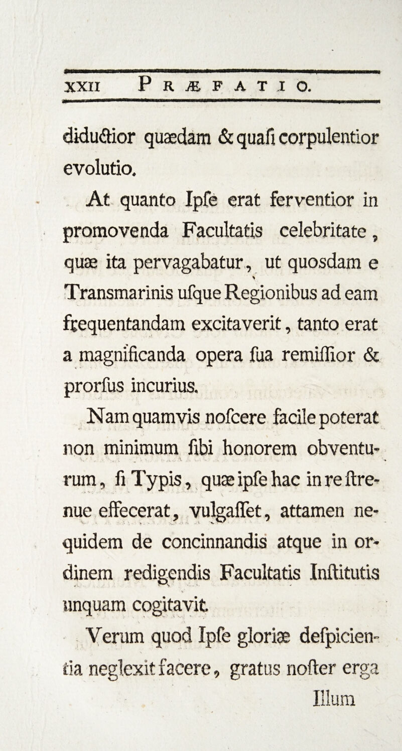 diducor quaedam & quafi corpulentior evolutio. At quanto Ipfe erat ferventior in promovenda Facultatis celebritate, quae ita pervagabatur, ut quosdam e V Transmarinis ufque Regionibus ad eam frequentandam excitaverit, tanto erat a magnificanda opera fua remiffior & prorfus incurius. Nam quamvis nofcere facile poterat non minimum fibi honorem obventu- \ . -k , . 'n. rum, fi Typis, quae ipfe hac in re ftre- nue elfecerat, vulgafifet, attamen ne- quidem de concinnandis atque in or¬ dinem redigendis Facultatis Inftitutis unquam cogitavit Yerum quod Ipfe gloriae defpicien- da neglexit facere, gratus nofter erga