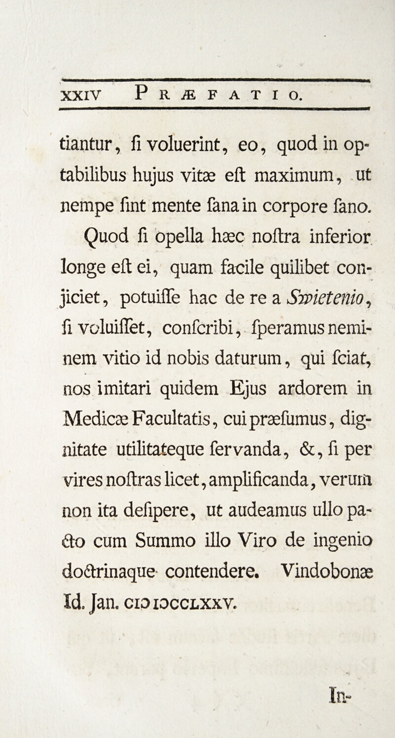 tiantur, fi voluerint, eo, quod in op¬ tabilibus hujus vitae eft maximum, ut nempe fint mente fana in corpore fano. Quod fi opella haec noftra inferior longe eft ei, quam facile quilibet con¬ jiciet , potuiffe hac de re a Swietenio, fi voluiflet, confcribi, fperamus nemi¬ nem vitio id nobis daturum, qui fciat, nos imitari quidem Ejus ardorem in Medicae Facultatis, cui praefumus, dig¬ nitate utilitateque fervanda, &, fi per vires noftras licet, amplificanda, verum non ita defipere, ut audeamus ullo pa~ £to cum Summo illo Viro de ingenio do&rinaque contendere. Vindobonae Id. Jan. cio iocclxxv.