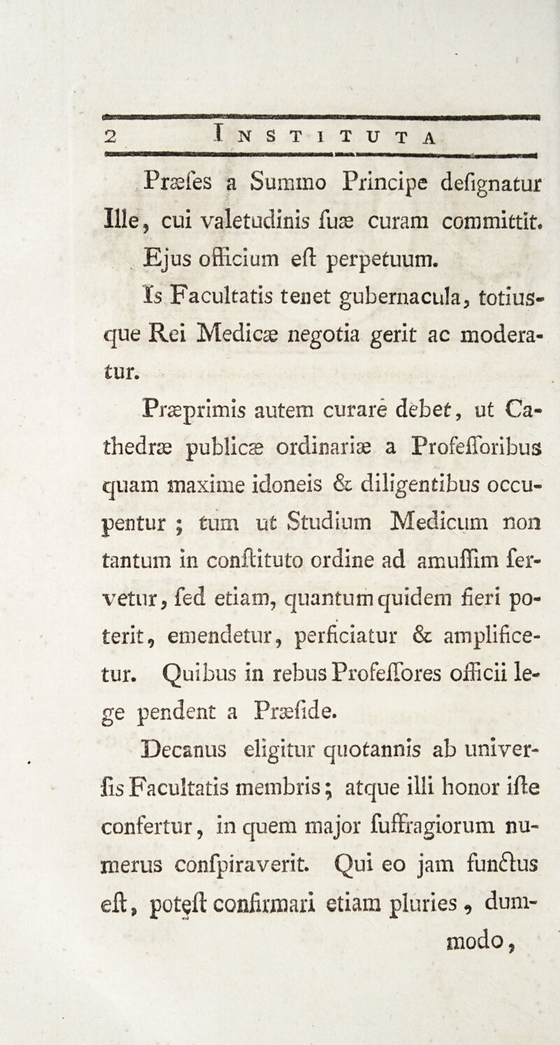 Prsefes a Summo Principe defignatur Ilie, cui valetudinis fuse curam committit. Ejus officium eft perpetuum. Is Facultatis tenet gubernacula, totius- que Rei Medicae negotia gerit ac modera¬ tur. Praeprimis autem curare debet, ut Ca¬ thedrae publicae ordinariae a Profefforibus quam maxime idoneis & diligentibus occu¬ pentur ; tum ut Studium Medicum non tantum in conftituto ordine ad amuffim fer¬ vetur, fed etiam, quantum quidem fieri po- 4 terit, emendetur, perficiatur & amplifice¬ tur. Quibus in rebus Profeffores officii le¬ ge pendent a Prsefide. Decanus eligitur quotannis ab univer- lis Facultatis membris; atque illi honor ifle confertur, in quem major fuffragiorum nu¬ merus confpiraverit. Qui eo jam funflus elt, poteft confirmari etiam pluries, dum¬ modo,