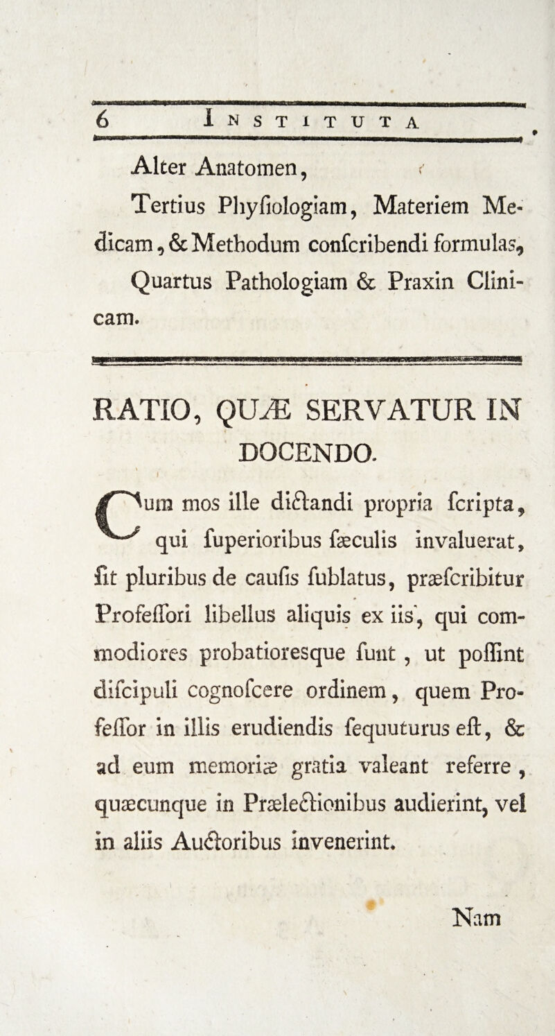 Alter Anatomen, < Tertius Phyfiologiam, Materiem Me¬ dicam , & Methodum confcribendi formulas. Quartus Pathologiam & Praxin Clini¬ cam. RATIO, QUJE SERVATUR INT DOCENDO. um mos ille didandi propria fcripta, qui fuperioribus feculis invaluerat. Iit pluribus de caufis fublatus, praefcribitur Profeffori libellus aliquis ex iis, qui com¬ modiores probatioresque funt, ut poffint difcipuli cognofcere ordinem, quem Pro- feffor in illis erudiendis fequuturus eft, & ad eum memoris gratia valeant referre , quaecunque in Praeledionibus audierint, vel in aliis Audoribus invenerint. Nam