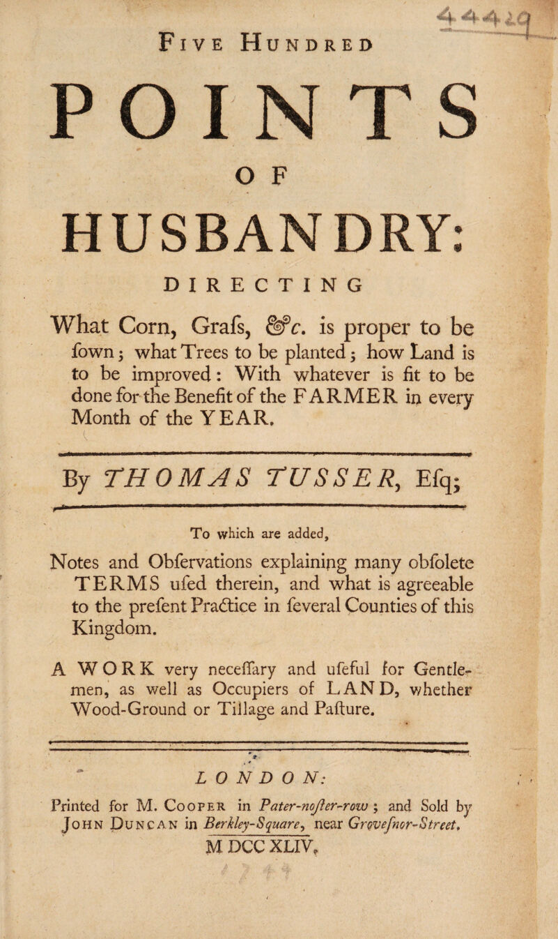 POINTS O F HUSBANDRY: DIRECTING What Corn, Grafs, dPr. is proper to be fown; what Trees to be planted 5 how Land is to be improved: With whatever is fit to be done for the Benefit of the FARMER in every Month of the YEAR, By THOMAS TUSSER, Efq; To which are added. Notes and Obfervations explaining many obfolete TERMS ufed therein, and what is agreeable to the prefent Practice in feveral Counties of this Kingdom. A WORK very necefiary and ufeful for Gentle¬ men, as well as Occupiers of LAND, whether Wood-Ground or Tillage and Pafture. t 4 LONDON: Printed for M. Cooper in Pater-nojler^row ; and Sold by John Duncan in Berkley-Square, near Grovefiior-Street, M DCC XLIV,