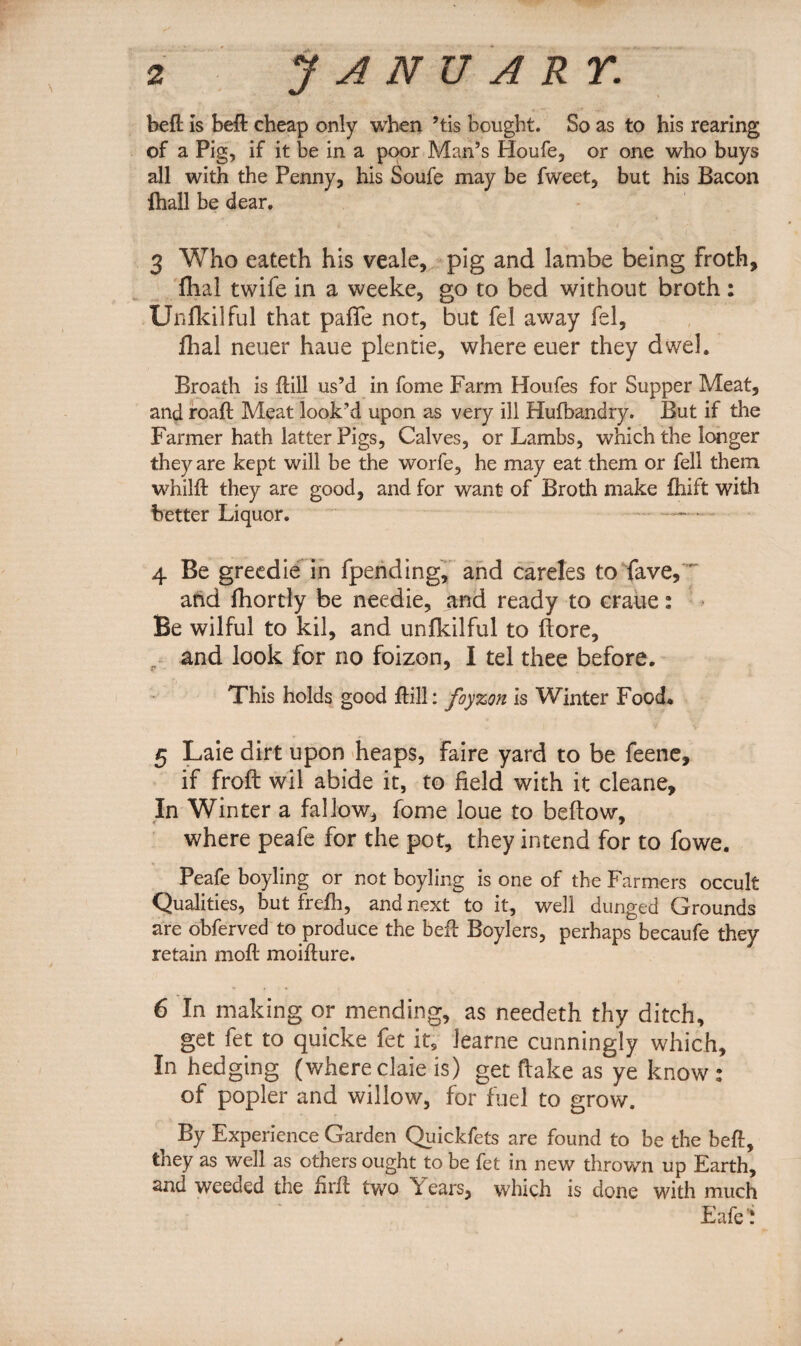 befl is bed: cheap only when ’tis bought. So as to his rearing of a Pig, if it be in a poor Man’s Houfe, or one who buys all with the Penny, his Soufe may be fweet, but his Bacon fhall be dear. 3 Who eateth his veale, pig and lambe being froth, flhal twife in a weeke, go to bed without broth: Unfkilful that paffe not, but fel away fel, fhal neuer haue plentie, where euer they dwel. Broath is dill us’d in fome Farm Houfes for Supper Meat, and road Meat look’d upon as very ill Hufbandry. But if the Farmer hath latter Pigs, Calves, or Lambs, which the longer they are kept will be the worfe, he may eat them or fell them whild they are good, and for want of Broth make fhift with better Liquor. - .. 4 Be greedie in fpending, and careles to fave, and fhortly be needie, and ready to craue: Be wilful to kil, and unfkilful to (lore, and look for no foizon, I tel thee before. This holds good dill: foyzon is Winter Food* 5 Laie dirt upon heaps, faire yard to be feene, if frolt wil abide it, to field with it cleane. In Winter a fallow, fome loue to bellow, where peafe for the pot, they intend for to fowe. Peafe boyling or not boyling is one of the Farmers occult Qualities, but frefh, and next to it, well dunged Grounds are obferved to produce the bed Boylers, perhaps becaufe they retain mod moidure. 6 In making or mending, as needeth thy ditch, get fet to quicke fet it, Jearne cunningly which. In hedging (where dale is) get Hake as ye know : of popler and willow, for fuel to grow. By Experience Garden Quickfets are found to be the bed, they as well as others ought to be fet in new thrown up Earth, and weeaed the iird two ears, which is done with much Eafe!