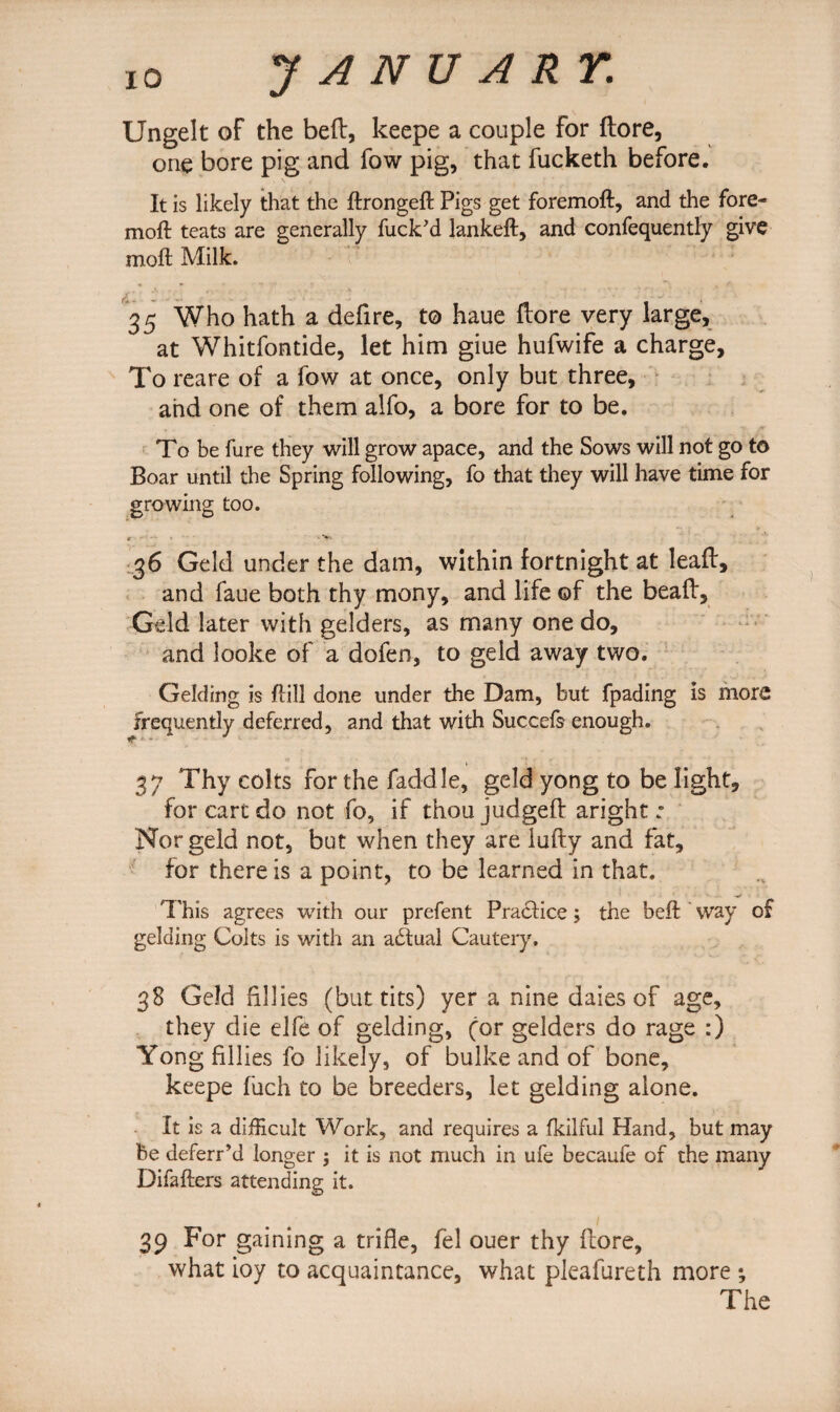 Ungelt of the beft, keepe a couple for ftore, one bore pig and fow pig, that fucketh before. It is likely that the ftrongeft Pigs get foremoft, and the fore- moft teats are generally fuck'd lankeft, and confequently give moft Milk. 35 Who hath a defire, to haue ftore very large, at Whitfontide, let him giue hufwife a charge. To reare of a fow at once, only but three, and one of them alfo, a bore for to be. To be fure they will grow apace, and the Sows will not go to Boar until the Spring following, fo that they will have time for growing too. O' • *’*-• 36 Geld under the dam, within fortnight at leaft, and faue both thy mony, and life of the beaft, Geld later with gelders, as many one do, and looke of a dofen, to geld away two. Gelding is Hill done under the Dam, but fpading is more frequently deferred, and that with Succefs enough. 37 Thy colts for the faddle, geld yong to be light, for cart do not fo, if thou judged aright : Nor geld not, but when they are lufty and fat, for there is a point, to be learned in that. This agrees with our prefent Practice; the beft way of gelding Colts is with an actual Cautery. 38 Geld fillies (but tits) yer a nine dales of age, they die elfe of gelding, for gelders do rage :) Yong fillies fo likely, of bulke and of bone, keepe fuch to be breeders, let gelding alone. It is a difficult Work, and requires a fkilful Hand, but may be deferr’d longer ; it is not much in ufe becaufe of the many Difafters attending it. 39 For gaining a trifle, fel ouer thy ftore, what ioy to acquaintance, what pleafureth more *, The