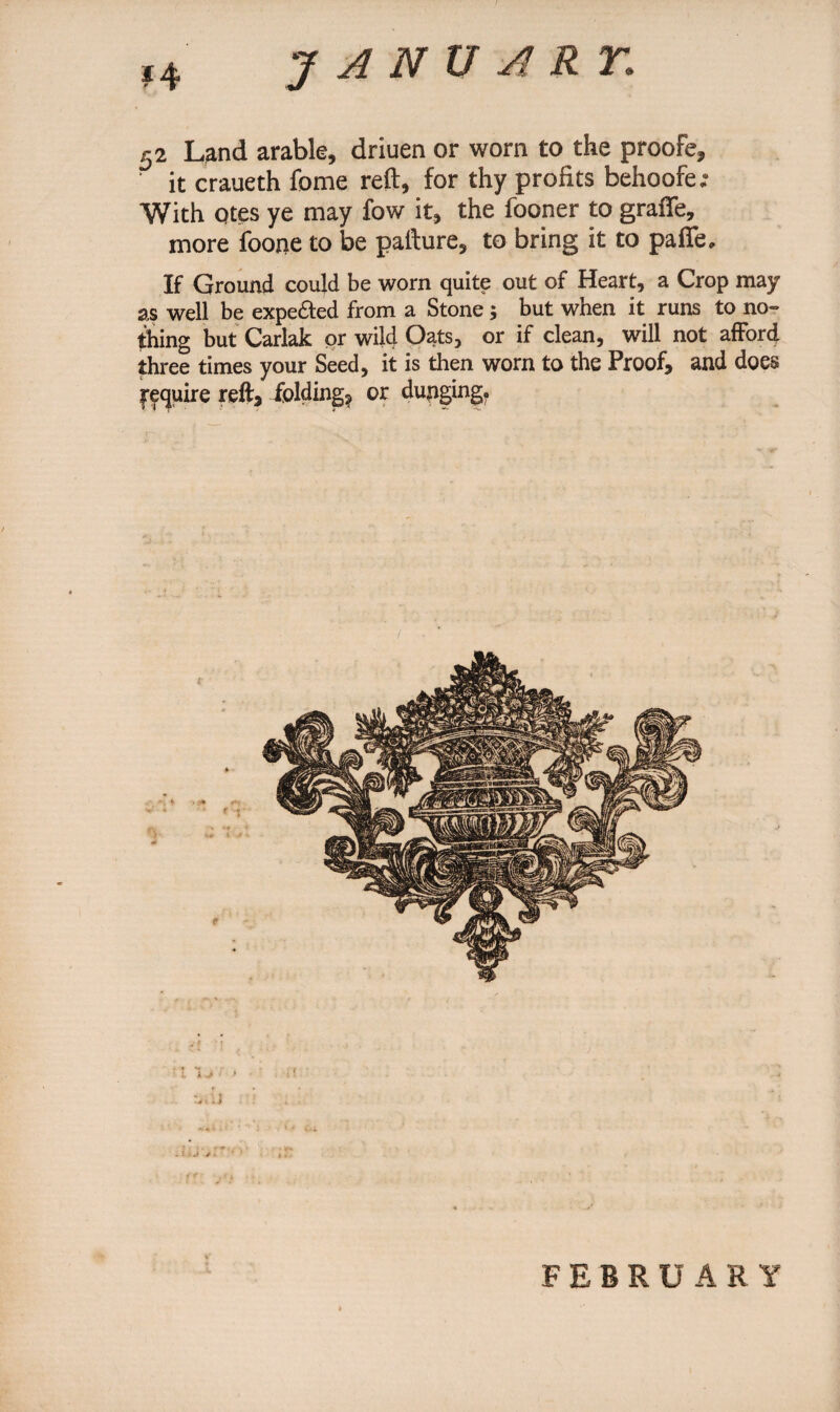 52 Land arable, driuen or worn to the proofe, it craueth fome reft, for thy profits behoofe; With Qtes ye may fow it, the fooner to graffe, more foone to be pafture, to bring it to paffe. If Ground could be worn quite out of Heart, a Crop may as well be expected from a Stone ; but when it runs to no¬ thing but Carlak or wild Oats, or if clean, will not afford three times your Seed, it is then worn to the Proof, and does require reft, folding* or dunging. \ J •» FEBRUARY