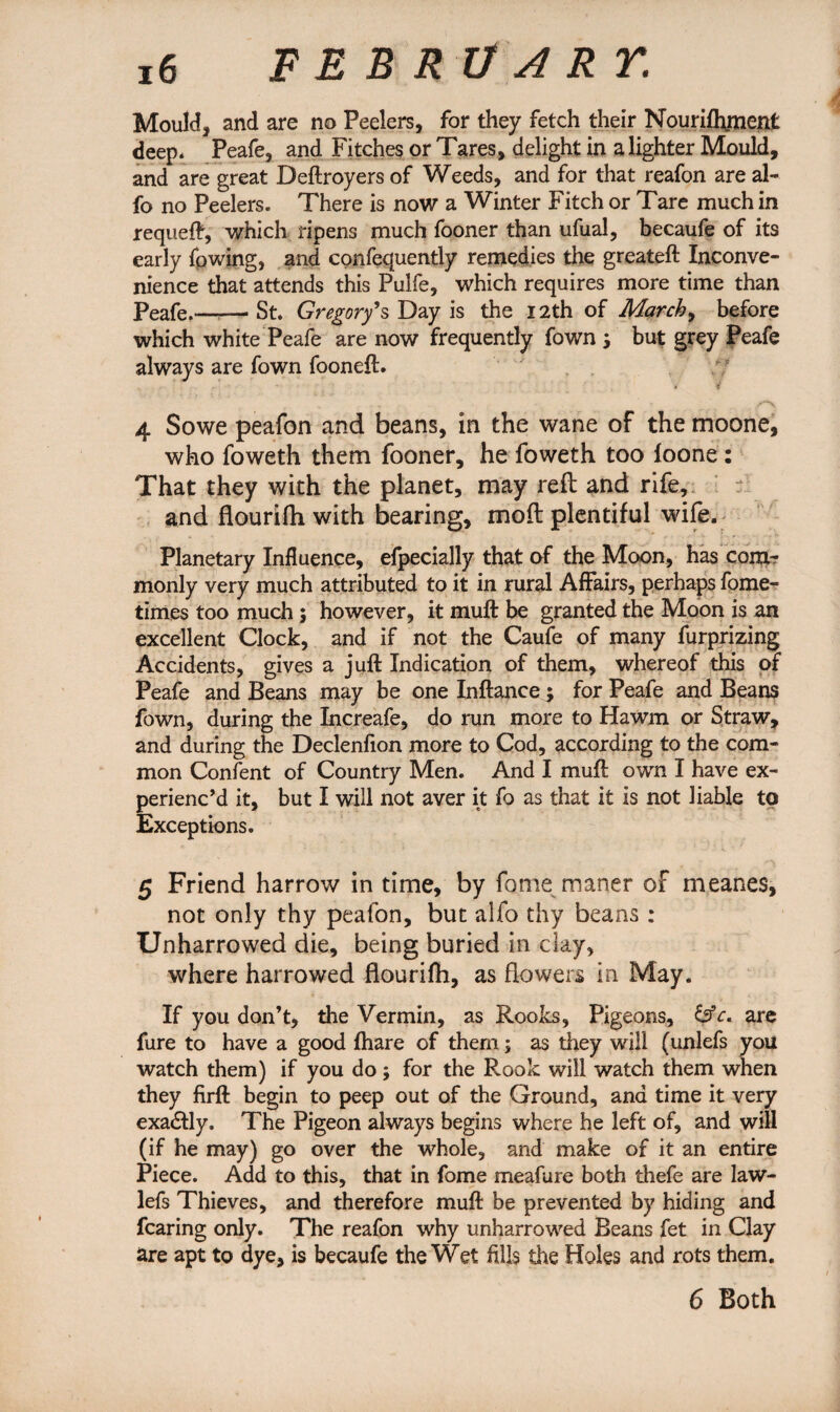 Mould, and are no Peelers, for they fetch their Nourifl\menfc deep* Peafe, and Fitches or Tares, delight in a lighter Mould, and are great Deftroyers of Weeds, and for that reafon are al~ fo no Peelers. There is now a Winter Fitch or Tare much in requeft, which ripens much fooner than ufual, becaufe of its early (owing, and confequently remedies the greateft Inconve¬ nience that attends this Pulfe, which requires more time than peafe.——St. Gregory's Day is the 12th of March, before which white Peafe are now frequently fown \ but grey Peafe always are fown fooneft. * ? 4 Sowe peafon and beans, in the wane of the moone, who foweth them fooner, he foweth too loone : That they with the planet, may reft and rife, and flourifh with bearing, moft plentiful wife. Planetary Influence, efpecially that of the Moon, has com¬ monly very much attributed to it in rural Affairs, perhaps fome- times too much $ however, it muff be granted the Moon is an excellent Clock, and if not the Caufe of many furprizing Accidents, gives a juft Indication of them, whereof this of Peafe and Beans may be one Inftance; for Peafe and Beans fown, during the Increafe, do run more to Hawm or Straw, and during the Declenfion more to Cod, according to the com¬ mon Content of Country Men. And I muft own I have ex¬ perienc’d it, but I will not aver it fo as that it is not liable to Exceptions. 5 Friend harrow in time, by fome maner of meanes, not only thy peafon, but alfo thy beans: Unharrowed die, being buried in clay, where harrowed flourifh, as flowers in May. If you don’t, the Vermin, as Rooks, Pigeons, are fure to have a good fhare of them; as they will (unlefs you watch them) if you do; for the Rook will watch them when they firft begin to peep out of the Ground, and time it very exadfly, The Pigeon always begins where he left of, and will (if he may) go over the whole, and make of it an entire Piece. Add to this, that in fome meafure both thefe are law- lefs Thieves, and therefore muft be prevented by hiding and fearing only. The reafon why unharrowed Beans fet in Clay are apt to dye, is becaufe the Wet fills the Holes and rots them. 6 Both