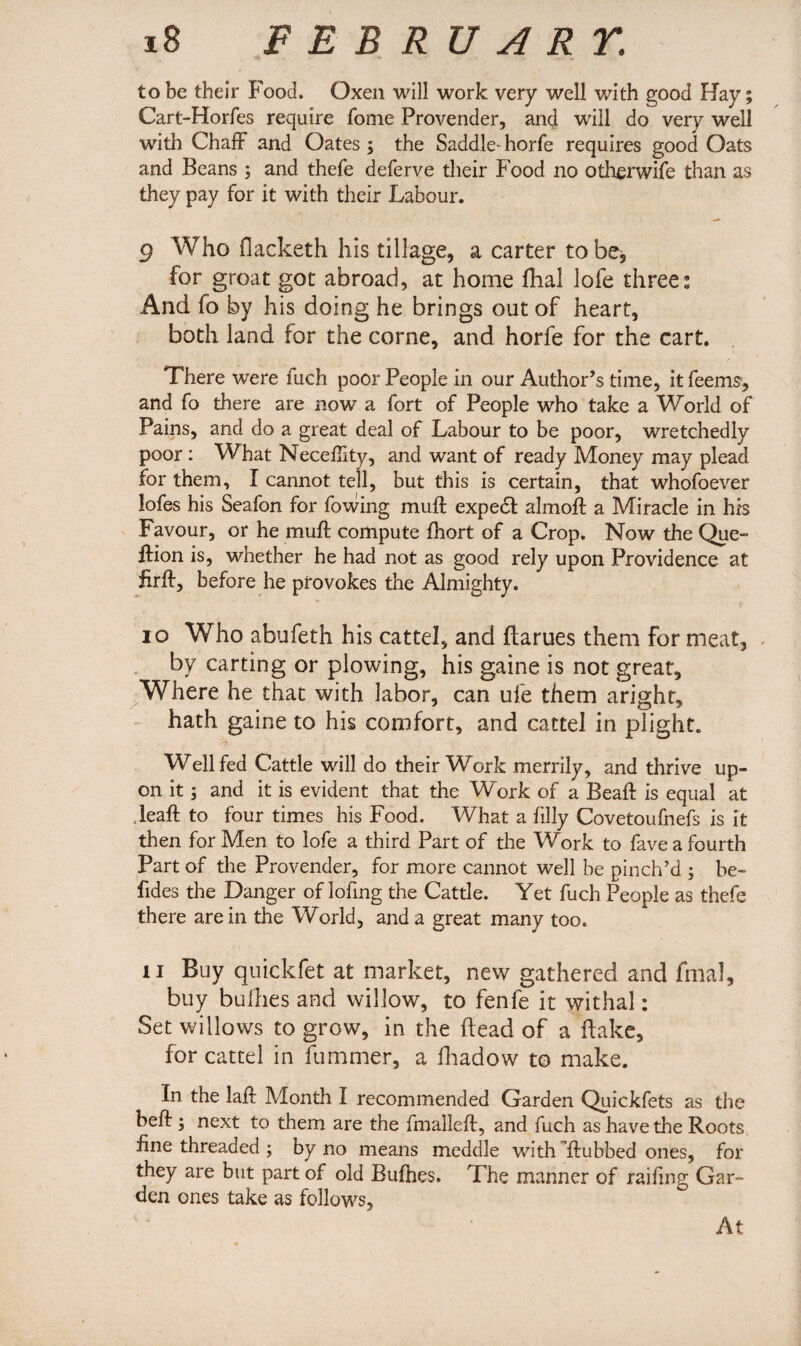 to be their Food. Oxen will work very well with good Hay; Cart-Horfes require Tome Provender, and will do very well with Chaff and Oates3 the Saddle- horfe requires good Oats and Beans 3 and thefe deferve their Food no otherwife than as they pay for it with their Labour. 9 Who Oacketh his tillage, a carter to be, for groat got abroad, at home dial lofe three: And fo by his doing he brings out of heart, both land for the corne, and horfe for the cart. There were iuch poor People in our Author’s time, it feems, and fo there are now a fort of People who take a World of Pains, and do a great deal of Labour to be poor, wretchedly poor: What Neceffity, and want of ready Money may plead for them, I cannot tell, but this is certain, that whofoever lofes his Seafon for fowing muff expedt almoft a Miracle in his Favour, or he muff compute fhort of a Crop. Now the Que- ffion is, whether he had not as good rely upon Providence at firft, before he provokes the Almighty. 10 Who abufeth his cattel, and flarues them for meat, by carting or plowing, his gaine is not great. Where he that with labor, can ule them aright, hath gaine to his comfort, and cattel in plight. Well fed Cattle will do their Work merrily, and thrive up¬ on it 3 and it is evident that the Work of a Beaft is equal at leaft to four times his Food. What a filly Covetoufnefs is it then for Men to lofe a third Part of the Work to fave a fourth Part of the Provender, for more cannot well be pinch’d 3 be- Tides the Danger of lofing the Cattle. Yet fuch People as thefe there are in the World, and a great many too. 11 Buy quickfet at market, new gathered and fmal, buy bullies and willow, to fenfe it withal: Set willows to grow, in the dead of a flake, for cattel in fummer, a fhadow to make. In the laft Month I recommended Garden Quickfets as the beft 3 next to them are the imalleft, and fuch as have the Roots fine threaded 3 by no means meddle with ftubbed ones, for they are but part of old Bufhes. The manner of raifing Gar¬ den ones take as follows. At