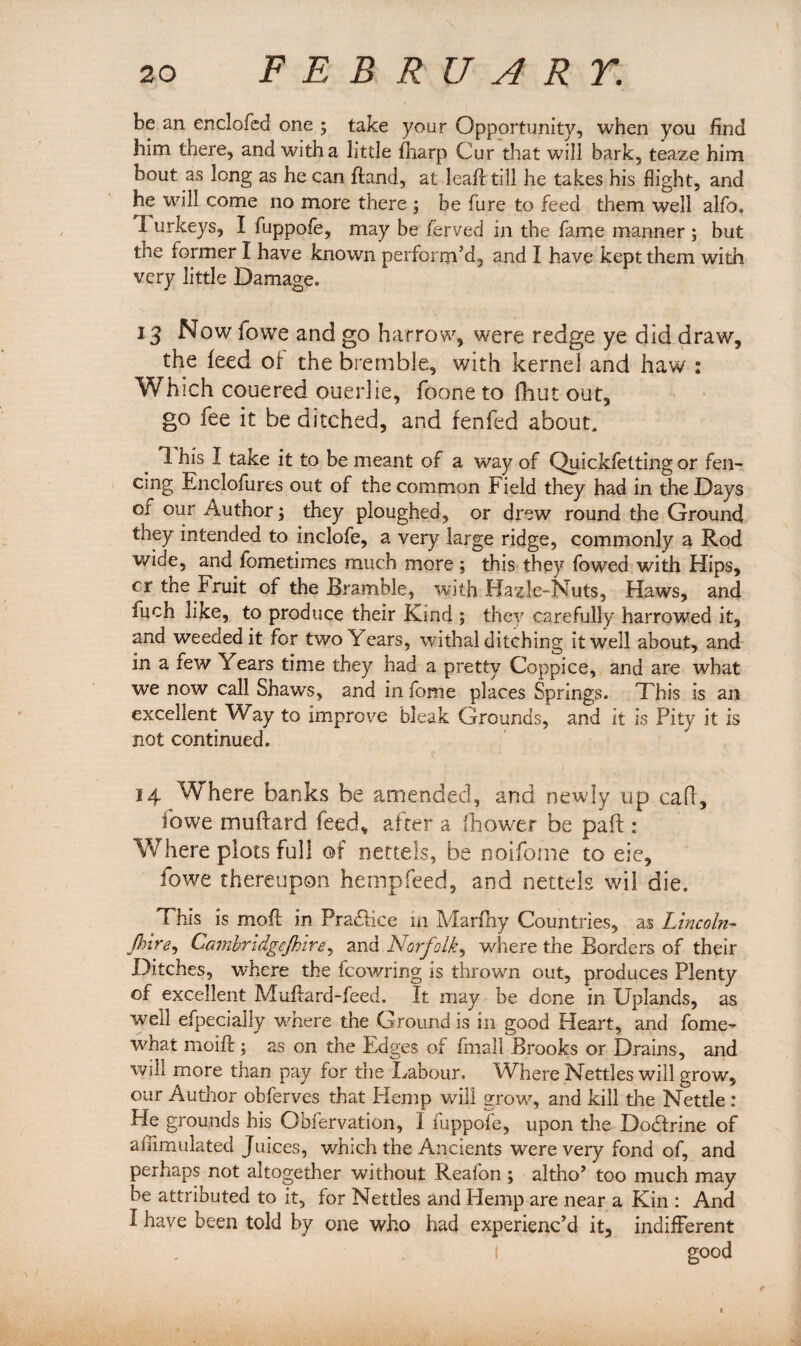 be an enclofcd one ; take your Opportunity, when you find him there, and with a little fiiarp Cur that will bark, teaze him bout as long as he can fland, at leafi: till he takes his flight, and he will come no more there ; be fure to feed them well alfo, I urkeys, I fuppofe, may be ferved in the fame mariner ; but the former I have known perform’d, and I have kept them with very little Damage. 13 Now lowe and go harrow, were redge ye did draw, the feed of the bremble, with kernel and haw : Which couered ouerlie, foone to fhut out, go fee it be ditched, and fenfed about, 1 his I take it to be meant of a way of Quickfetting or fen¬ cing Enclofures out of the common Field they had in the Days or our Author; they ploughed, or drew round the Ground they intended to inclofe, a very large ridge, commonly a Rod wide, and fometimes much more; this they fowed with Hips, cr the Fruit of the Bramble, with Hazle-Nuts, Haws, and fuch like, to produce their Kind ; they carefully harrowed it, and weeded it for two Years, withal ditching it well about, and in a few Years time they had a pretty Coppice, and are what we now call Shaws, and in ibnie places Springs. This is an excellent Way to improve bleak Grounds, and it is Pity it is not continued. 14 Where banks be amended, and newly up calf, ibwe muftard feed, after a fhower be paft: Where plots full of nettels, be noifome to eie, fowe thereupon hempfeed, and nettels wil die. This is moft in Practice in Marfny Countries, as Lincoln- jhlre, Camhndgcjhire, and Norfolk, where the Borders of their Ditches, where the fcowring is thrown out, produces Plenty of excellent Mufiard-feed. It may be done in Uplands, as well efpecially where the Ground is in good Heart, and fome- what rnoifl; as on the Edges of finall Brooks or Drains, and will more than pay for the Labour. Where Nettles will grow, our Author obferves that Hemp will grow, and kill the Nettle : He grounds his Obfervation, 1 fuppofe, upon the Docdrine of afiimulated Juices, which the Ancients were very fond of, and perhaps not altogether without Reafon; altho’ too much may be attributed to it, for Nettles and Hemp are near a Kin : And I have been told by one who had experienc’d it, indifferent I good