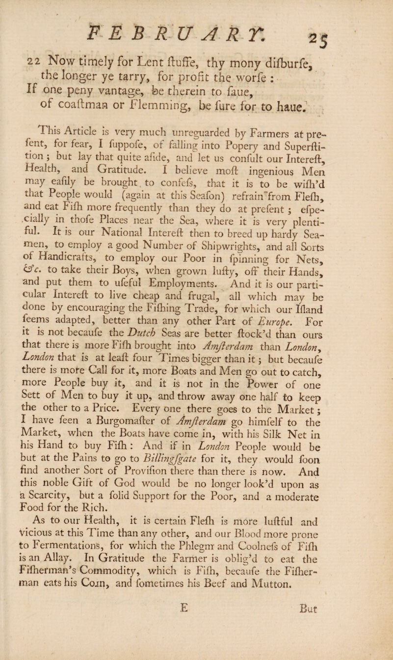 FEB RU ART. 22 Now timely for Lent ftuffe, thy mony difburfe, the longer ye tarry, for profit the worfe : If one peny vantage, be therein to faue, of coaftman or Flemming, be fare for to haue. This Article is very much unreguarded by Farmers at pre- ient, for fear, I fuppofe, ot falling into Popery and Superfti- tion ; but lay that quite afi.de, and let us confult our Xntereft, Health, and Grratitude. I believe molt ingenious Men. may eafily be brought to confefs, that it is to be wifh’d that People would (again at this Seafon) refrain from Flefh, and eat Fifh more frequently than they do at prefent ; efpe- .cially in thofe Places near the Sea, where it is very plenti¬ ful. It is our National Xntereft then to breed up hardy Sea¬ men, to employ a good Number of Shipwrights, and all Sorts of Handicrafts, to employ our Poor in fpinning for Nets, C3V. to take their Boys, when grown lufty, off their Hands, and put them to ufeful Employments. And it is our parti¬ cular Xntereft to live cheap and frugal, all which may be done by encouraging the Fiftiing Trade, for which our Ifland leems adapted, better than any other Part of Europe. For it is not becaufe the Dutch Seas are better flock’d than ours that there is more Fifh brought into Amjierdam than London, London that is at leaft four Times bigger than it; but becaufe there is mote Call for it, more Boats and Men go out to catch, more People buy it, and it is not in the Power of one Sett of Men to buy it up, and throw away one half to keep the other to a Price. Every one there goes to the Market ; I have feen a Burgomafter of Amfterda?n go himfelf to the Market, when the Boats have come in, with his Silk Net in his Hand to buy Fifh ! And if in London People would be but at the Pains to go to Billmgfgate for it, they would foon find another Sort of Provifion there than there is now. And this noble Gift of God would be no longer look’d upon as a Scarcity, but a folid Support for the Poor, and a moderate Food for the Rich. As to our Health, it is certain Flefh is more luftful and vicious at this Time than any other, and our Blood more prone to Fermentations, for which the Phlegm and Coolnefs of Fifh is an Allay. In Gratitude the Farmer is obliged to eat the Fifherman’s Commodity, which is Fifh, becaufe the Fifher- man eats his Coin, and fometimes his Beef and Mutton. But E