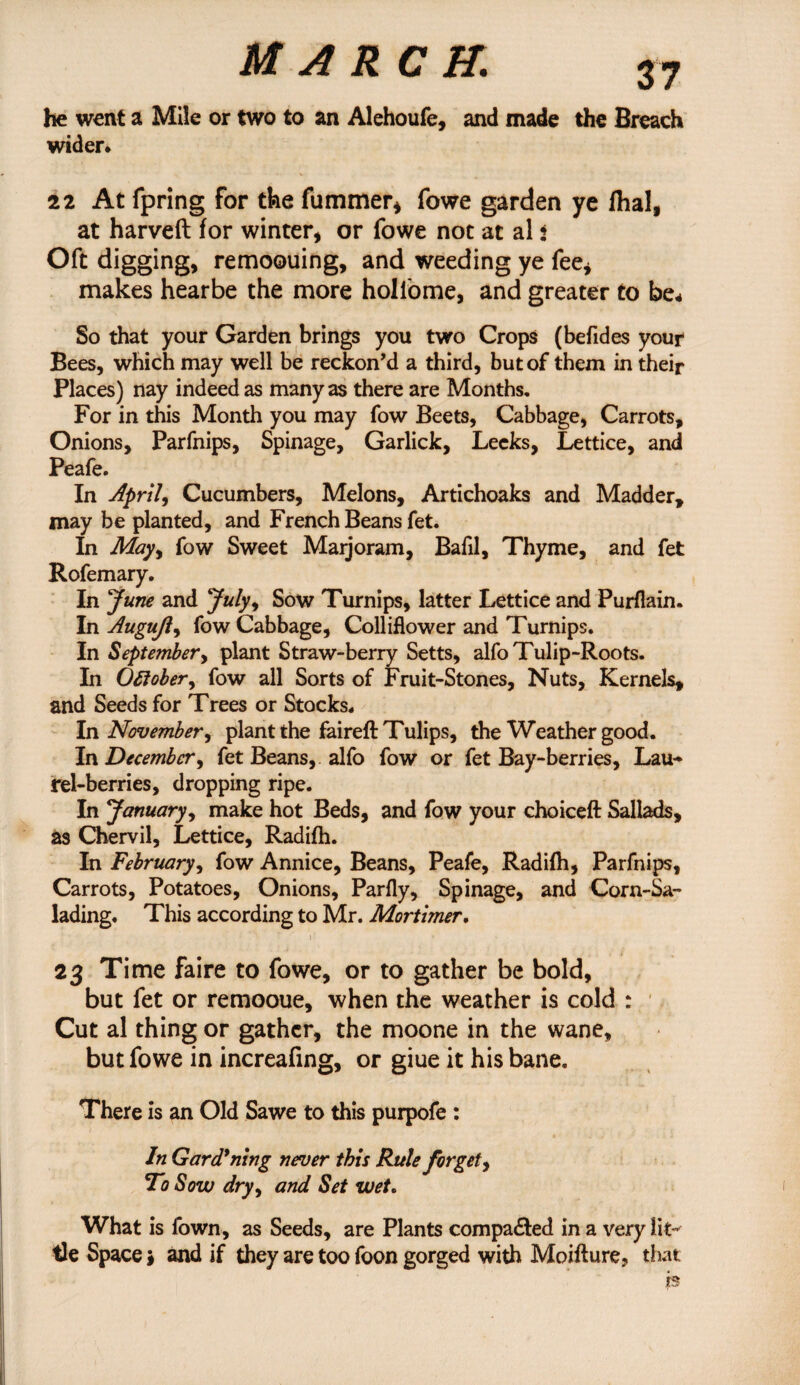 he went a Mile or two to an Alehoufe, and made the Breach wider* 22 At fpring for the fummer* fowe garden ye fhal, at harveft for winter, or fowe not at al 2 Oft digging, remoouing, and weeding ye fee, makes hearbe the more holfome, and greater to be* So that your Garden brings you two Crops (befides your Bees, which may well be reckon’d a third, but of them in their Places) nay indeed as many as there are Months. For in this Month you may fow Beets, Cabbage, Carrots, Onions, Parfnips, Spinage, Garlick, Leeks, Lettice, and Peafe. In April, Cucumbers, Melons, Artichoaks and Madder, may be planted, and French Beans fet. In May, fow Sweet Marjoram, Bafil, Thyme, and fet Rofemary. In June and July, Sow Turnips, latter Lettice and Purflain. In Augujl, fow Cabbage, Colliflower and Turnips. In September, plant Straw-berry Setts, alfo Tulip-Roots. In October, fow all Sorts of Fruit-Stones, Nuts, Kernels, and Seeds for Trees or Stocks. In November, plant the faireft Tulips, the Weather good. In December, fet Beans, alfo fow or fet Bay-berries, Lau¬ rel-berries, dropping ripe. In January, make hot Beds, and fow your choiceft Sallads, as Chervil, Lettice, Radifh. In February, fow Annice, Beans, Peafe, Radifh, Parfnips, Carrots, Potatoes, Onions, Parfly, Spinage, and Corn-Sa- lading. This according to Mr. Mortimer. 23 Time faire to fowe, or to gather be bold, but fet or remooue, when the weather is cold : Cut al thing or gather, the moone in the wane, but fowe in increafing, or giue it his bane. There is an Old Sawe to this purpofe : In Gardening never this Rule forget, To Sow dry, and Set wet. What is lown, as Seeds, are Plants compared in a very lit¬ tle Space $ and if they are too foon gorged with Moifture, that h