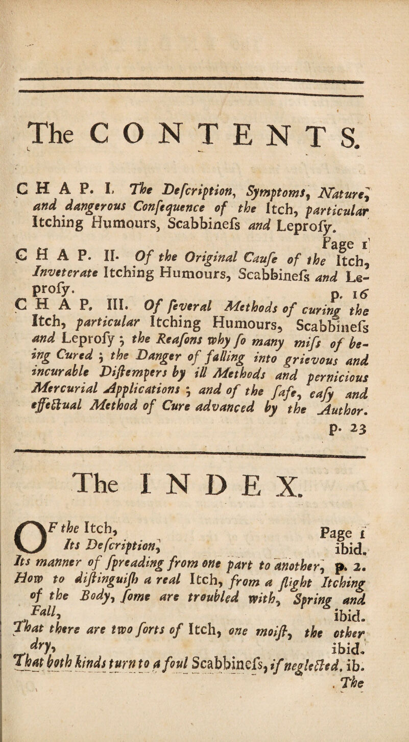 The C O N T E N T S. CHAP. L The Defcription, Symptoms ^ Nature^ and dangerous Conference of the Itch, particular Itching Humours, Scabbinefs and Leprofy. |'3gg G H A P. II- Of the Original Caufe of the Itch Inveterate Itching Humours, Scabbinefs and Le- Profy- P. i e c H A P> III- Of feveral Alethods of curing the Itch, particular Itching Humours, Scabbinefs and Leprofy •, the Reafons why fo many mift of be¬ ing Cured the Danger of falling into grievous and incurable Diftempers by ill Methods and pernicious Mercurial applications •, and of the fafe, eafy and effectual Method of Cure advanced by the Author. P- 23 The INDEX. OF the Itch, Page x Its Description, ibid. Its manner of Spreading from one part to another, p. 2. How to difiinguijh a real Itch, from a flight Itching of the Body, fame are troubled with, Spring and Fall ^ ibid a That there are two forts of Itch, one moifi, the other, *1} , , ibid. that both kinds turn to afoul Scabbinefs, ifnegletttd. ib. . The