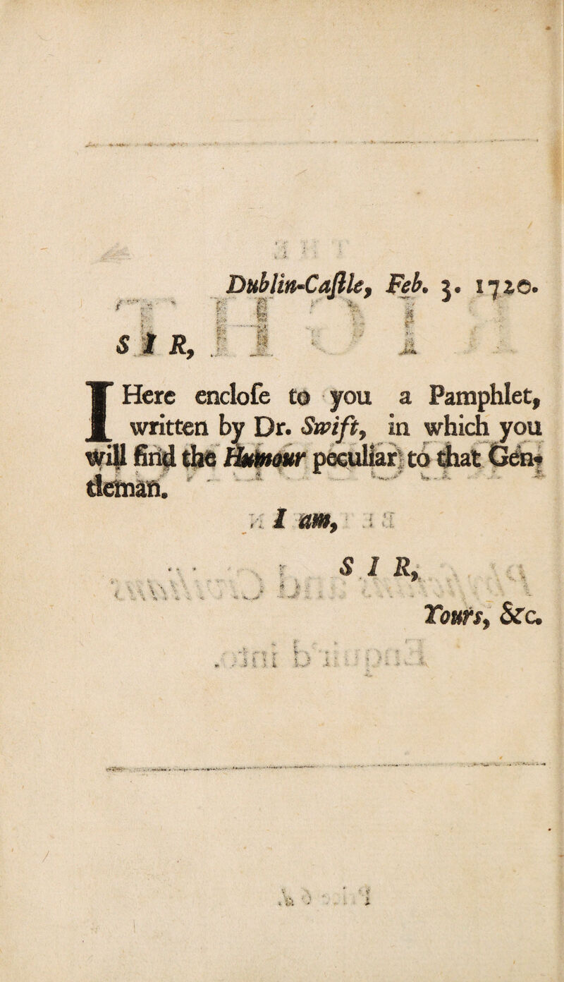 * MV • ■ a# ‘i-' ■V »** i - S I R, ?:■ , Feb. 3. 171©. - I|: i •> Here enclofe to you a Pamphlet, ___ written by Dr. Swift, in which you will find the Humour peculiar to that Gen- ■ ./* r * Cl *■ \ -• \ ■ £ \ ’■ ^ 1 'St C * V. . S 1 R, Tours, &c. /-> V i11 i iJ 1 S v. —