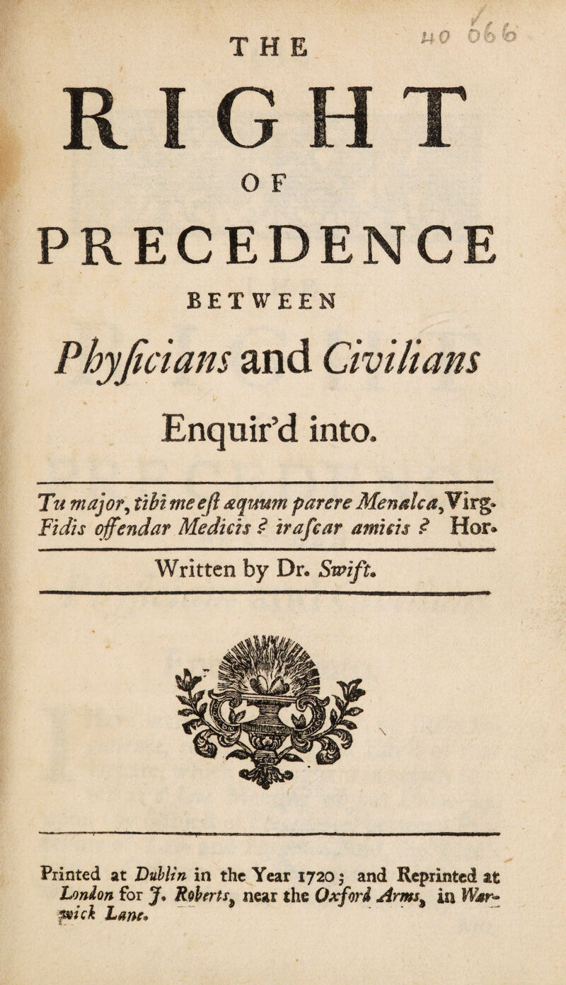 RIGHT O F PRECEDENCE BETWEEN Phyficians and Civilians Enquir’d into. Tu major, tibimeefl aqimm parere MenalcajW irg» Fidis offendar Medicis $ trafear amnis ? Hor» Written by Dr. Swift. Printed at Dublin in the Year 1720 $ and Reprinted at London for J* Roberts* near the Oxford Arms% in Wsr- pick Lane*