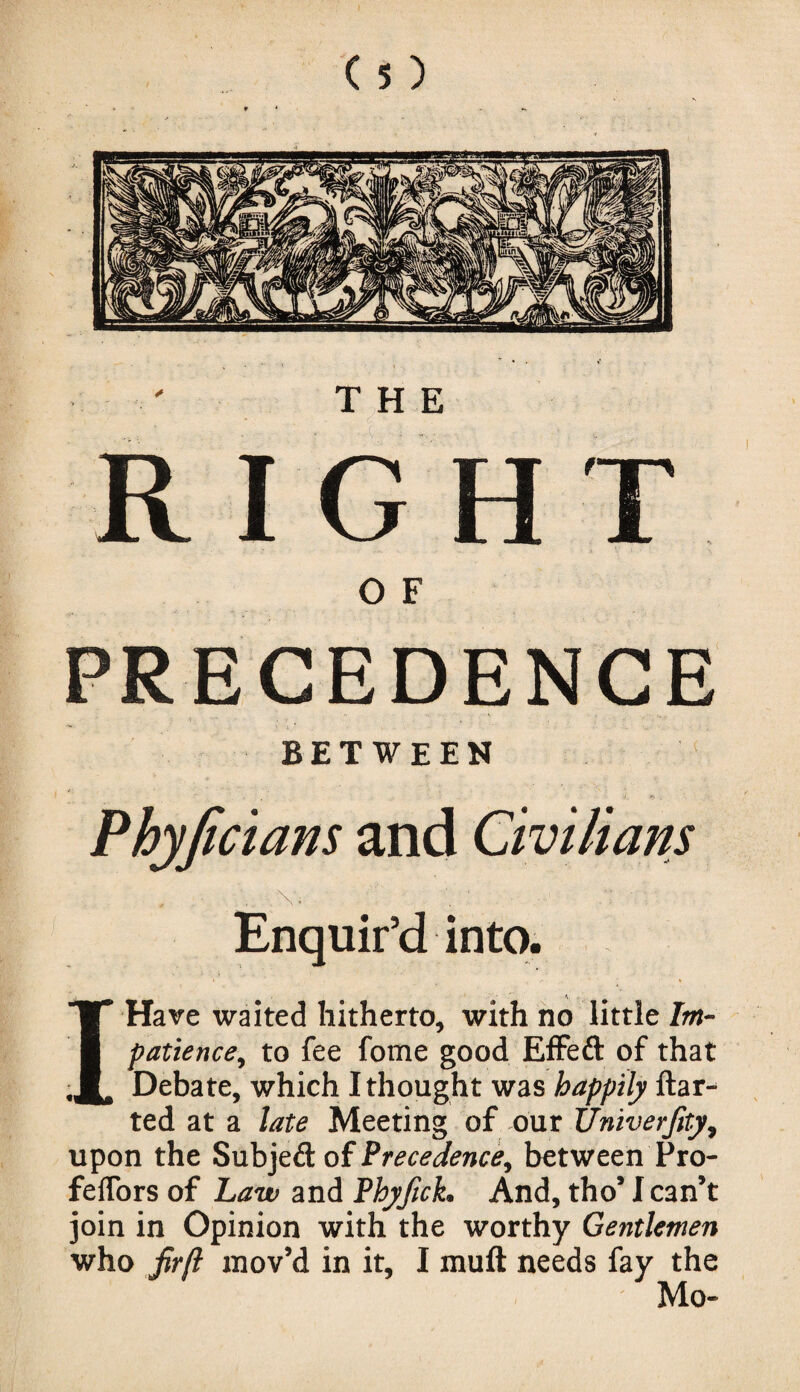 THE RIGHT O F PRECEDENCE between Phyjicians and Civilians . . .. v. ' 7V- Enquir’d into. I Have waited hitherto, with no little Im¬ patience ^ to fee fome good Effed of that Debate, which I thought was happily ftar- ted at a late Meeting of our Univerfity, upon the Subjed of Precedence, between Pro- feffors of Law and Phyfick, And, tho’ I can’t join in Opinion with the worthy Gentlemen who firft mov’d in it, I muft needs fay the Mo-
