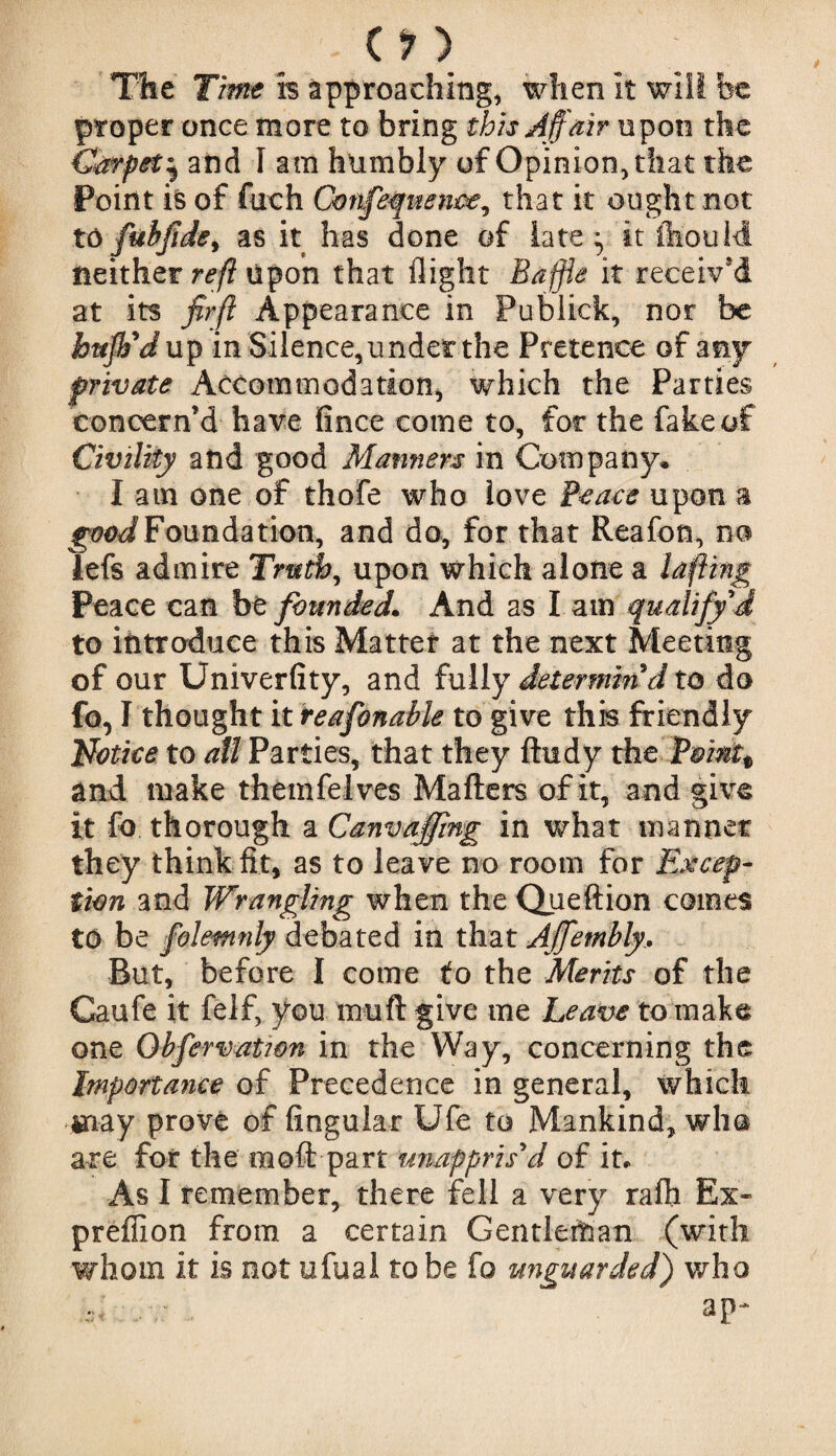 'The Time h approaching, when it will be proper once more to bring this Affair upon the Carpet^ and I am humbly of Opinion, that the Point is of fiich Cmifequence, that it ought not to fubfide, as it has done of late ^ it ftouM neither reft Upon that flight Baffle it receiv'd at its jHr ft Appearance in Publick, nor be buff'd up in Silence,undef the Pretence of any private Accommodation, which the Parties concern’d have fince come to, foe the fake of Civility and good Manners in Company* I am one of thofe who love Peace upon a good Foundation, and do, for that Reafcn, no lefs admire Truth, upon which alone a lafiing Peace can bt founded. And as l am qualify d to introduce this Matter at the next Meeting of our Univerfity, and fully determin'd to do fo, I thought it reafonable to give this friendly Notice to ail Parties, that they ftudy the Pmntt and make themfelves Mailers of it, and give it fo thorough a Canvaffing in what manner they think fit, as to leave no room for Excep¬ tion and Wrangling when the Queftion comes to be folemnly debated in that Affembly. But, before I come to the Merits of the Caufe it felf, you mull give me Leave to make one Obfervatwn in the Way, concerning the Importance of Precedence in general, which may prove of lingular Ufe to Mankind, who are for the moll part unappris'd of it. As I remember, there fell a very raft Ex- preffion from a certain Gentleman (with whom it is not ufual to be fo unguarded) who ap-