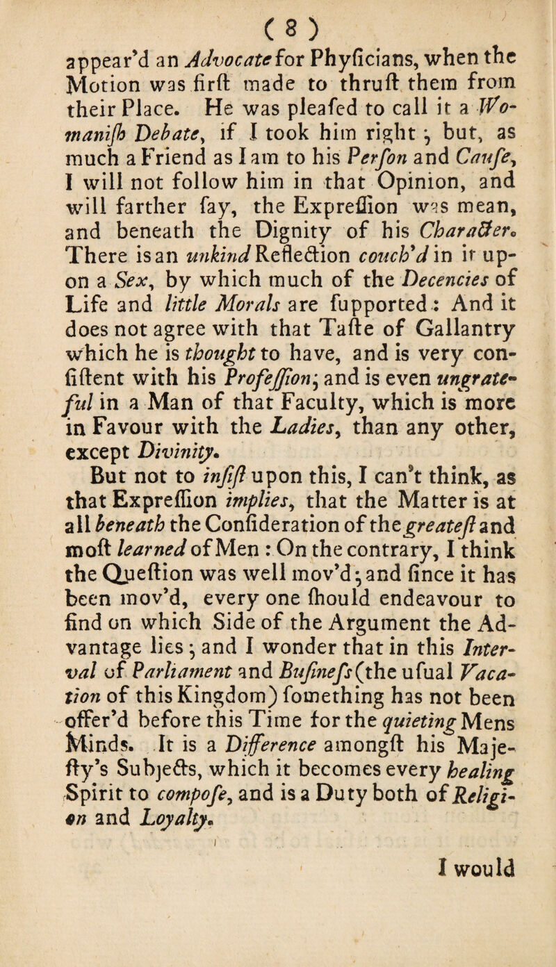 appear’d an Advocate for Phyficians, when the Motion was firft made to thruft them from their Place. He was pleafcd to call it a JVo- inanijh Debate, if I took him right but, as much a Friend as I am to his Perfon and Caufe, I will not follow him in that Opinion, and will farther fay, the Expreffion was mean, and beneath the Dignity of his Chara8er<, There is an ww&zWRefle&ion couch'd in if up¬ on a Sex, by which much of the Decencies of Life and little Morals are fupported: And it does not agree with that Tafte of Gallantry which he is thought to have, and is very con¬ fident with his Profeffonj and is even ungrate¬ ful in a Man of that Faculty, which is more in Favour with the Ladies, than any other, except Divinity. But not to injtjl upon this, I can't think, as that Expreffion implies, that the Matter is at all beneath the Confideration of thcgreatejlznd moft learned of Men : On the contrary, I think the Qpeftion was well mov’d ^ and fince it has been mov’d, every one fhould endeavour to find on which Side of the Argument the Ad¬ vantage lies ^ and I wonder that in this Inter¬ val of Parliament and Bufinefs(yht ufual Vaca¬ tion of this Kingdom) fomething has not been offer’d before this Time for the quieting}Azns Minds. It is a Difference amongft his Maje- fty’s Subjefts, which it becomes every healing Spirit to compofe, and is a Duty both of Religi¬ on and Loyalty. i .. . .. I would