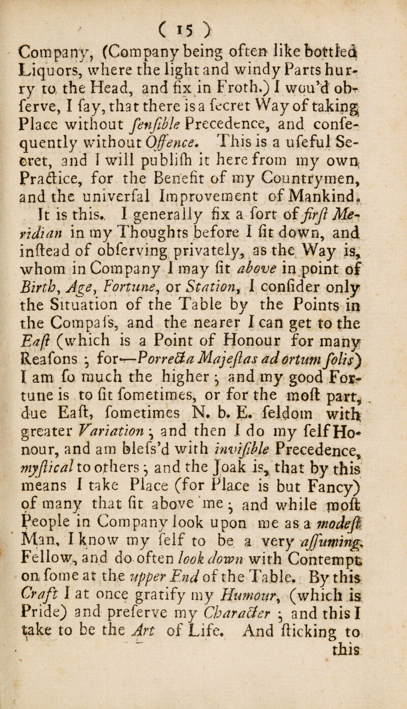 Company, (Company being often like bottled Liquors, where the light and windy Parts hur¬ ry to the Head, and fix in Froth.) I wou’d obr ferve, I fay, that there is a fecret Way of taking Place without fenfible Precedence, and confe- quently without Offence. This is a ufeful Se¬ cret, and I will publifh it herefrom my own; Pradice, for the Benefit of my Countrymen, and the univerfal Improvement of Mankind, It is this., I generally fix a fort oifirft Me¬ ridian in my Thoughts before I fit down, and inftead of obferving privately, as the Way is, whom in Company 1 may fit above in point of Birth, Age, Fortune, or Station, I confider only the Situation of the Table by the Points in the Compafs, and the nearer lean get to the Eaff (which is a Point of Honour for many Reafons for—Porre&a Majeflas adortum foils') I am fo much the higher ^ and my good For¬ tune is to fit fometimes, or for the mofi part, due Eaft, fometimes N. b. E. feldom with greater Variation \ and then I do my felfHo* nour, and am blefs’d with invifible Precedence, myjlical to othersand the Joak is, that by this means I take Place (for Place is but Fancy) of many that fit above me ^ and while mofi People in Company look upon me as a modefk * Man, I know my felf to be a very affumng. Fellow, and do often look down with Contempt on fome at the upper End of the Table. By this Craft I at once gratify my Humour, (which is Pride) and preferve my Character and this I take to be the Art of Life. And flicking to this