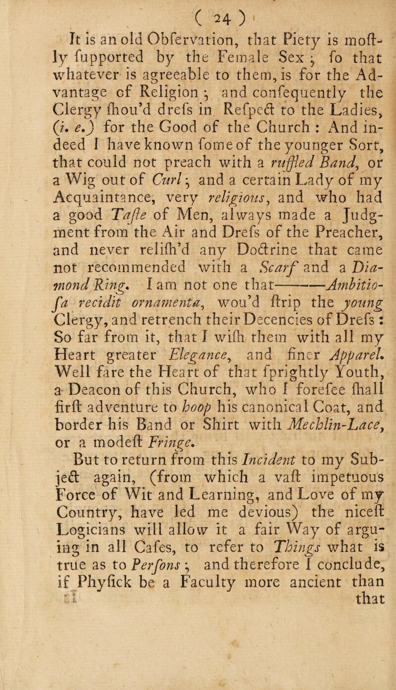 It is an old Obfervation, that Piety is mofl> ly fupported by the Female Sex * fo that whatever is agreeable to them, is for the Ad¬ vantage of Religion and confequently the Clergy ihou’d drefs in Refpecl to the Ladies, (/. e.) for the Good of the Church : And in¬ deed I have known fome of the younger Sort, that could not preach with a ruffled Band, or a Wig out of Curl ^ and a certain Lady of my Acquaintance, very religious, and who had a good Tafle of Men, always made a Judg¬ ment from the Air and Drefs of the Preacher, and never relifh’d any Doftrine that came not recommended with a Scarf and a Dia¬ mond Ring. lam not one that —Ambitio- fa recidit ornament a, wou’d ftrip the young Clergy, and retrench their Decencies of Drefs: So far from it, that I wiffi. them with all my He art greater Elegance, and finer Apparel. Well fire the Heart of that fprightly Youth, a Deacon of this Church, who I forefee fliall firft adventure to hoop his canonical Coat, and border his Band or Shirt with Mechlin-Lace, or a modeft Fringe. But to return from this Incident to my Sub- jeft again, (from which a vaft impetuous Force of Wit and Learning, and Love of my Country, have led me devious) the niceft Logicians will allow it a fair Way of argu¬ ing in all Cafes, to refer to Things what is true as to Perfons ^ and therefore I conclude, if Phyfick be a Faculty more ancient than a that